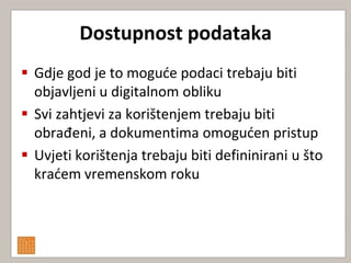 Dostupnost podataka
 Gdje god je to mogude podaci trebaju biti
  objavljeni u digitalnom obliku
 Svi zahtjevi za korištenjem trebaju biti
  obrađeni, a dokumentima omoguden pristup
 Uvjeti korištenja trebaju biti defininirani u što
  kradem vremenskom roku
 