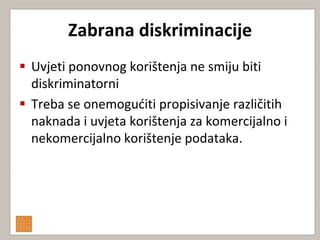 Zabrana diskriminacije
 Uvjeti ponovnog korištenja ne smiju biti
  diskriminatorni
 Treba se onemoguditi propisivanje različitih
  naknada i uvjeta korištenja za komercijalno i
  nekomercijalno korištenje podataka.
 