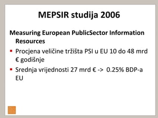 MEPSIR studija 2006
Measuring European PublicSector Information
  Resources
 Procjena veličine tržišta PSI u EU 10 do 48 mrd
  € godišnje
 Srednja vrijednosti 27 mrd € -> 0.25% BDP-a
  EU
 