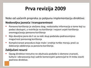 Prva revizija 2009
Neke od uočenih prepreka za potpunu implementaciju direktive:
Nedovoljna jasnoća i transparentnost
 Ponovno korištenje je otežano zbog nedostatka informacija o tome koji su
  podaci dostupni, a restrikcije na korištenje i nejasni uvjeti korištenja
  onemogudavaju ponovno korištenje
 Nije dovoljno jasno da li se za neki skup podataka podrazumijeva
  mogudnost ponovnog korištenja
 Kompliciranost procedura koje male i srednje tvrtke moraju prodi za
  dobivanje odobrenja za ponovno korištenje.
Zaključani resursi
 Opseg direktive trenutno ne obuhvada podatke iz domene znanosti,
  kulture i obrazovanja koji sadrže komercijalni potencijal te ih treba staviti
  pod krov direktive.
 