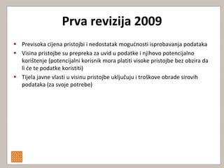 Prva revizija 2009
 Previsoka cijena pristojbi i nedostatak mogudnosti isprobavanja podataka
 Visina pristojbe su prepreka za uvid u podatke i njihovo potencijalno
  korištenje (potencijalni korisnik mora platiti visoke pristojbe bez obzira da
  li de te podatke koristiti)
 Tijela javne vlasti u visinu pristojbe uključuju i troškove obrade sirovih
  podataka (za svoje potrebe)
 