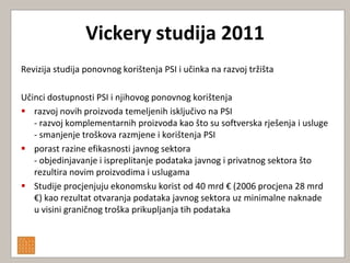 Vickery studija 2011
Revizija studija ponovnog korištenja PSI i učinka na razvoj tržišta

Učinci dostupnosti PSI i njihovog ponovnog korištenja
 razvoj novih proizvoda temeljenih isključivo na PSI
   - razvoj komplementarnih proizvoda kao što su softverska rješenja i usluge
   - smanjenje troškova razmjene i korištenja PSI
 porast razine efikasnosti javnog sektora
   - objedinjavanje i ispreplitanje podataka javnog i privatnog sektora što
   rezultira novim proizvodima i uslugama
 Studije procjenjuju ekonomsku korist od 40 mrd € (2006 procjena 28 mrd
   €) kao rezultat otvaranja podataka javnog sektora uz minimalne naknade
   u visini graničnog troška prikupljanja tih podataka
 