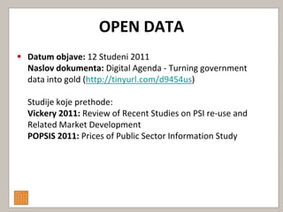OPEN DATA
 Datum objave: 12 Studeni 2011
  Naslov dokumenta: Digital Agenda - Turning government
  data into gold (http://tinyurl.com/d9454us)

  Studije koje prethode:
  Vickery 2011: Review of Recent Studies on PSI re-use and
  Related Market Development
  POPSIS 2011: Prices of Public Sector Information Study
 