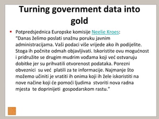 Turning government data into
                gold
 Potpredsjednica Europske komisije Neelie Kroes:
  “Danas želimo poslati snažnu poruku javnim
  administracijama. Vaši podaci više vrijede ako ih podijelite.
  Stoga ih počnite odmah objavljivati. Iskoristite ovu mogudnost
  i pridružite se drugim mudrim vođama koji ved ostvaruju
  dobitke jer su prihvatili otvorenost podataka. Porezni
  obveznici su ved platili za te informacije. Najmanje što
  možemo učiniti je vratiti ih onima koji ih žele iskoristiti na
  nove načine koji de pomodi ljudima stvoriti nova radna
  mjesta te doprinijeti gospodarskom rastu.”
 