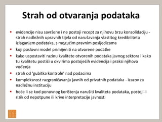 Strah od otvaranja podataka
 evidencije nisu savršene i ne postoji recept za njihovu brzu konsolidaciju -
  strah nadležnih upravnih tijela od narušavanja vlastitog kredibiliteta
  izlaganjem podataka, s mogudim pravnim posljedicama
 koji poslovni model primijeniti na otvorene podatke
 kako uspostaviti razinu kvalitete otvorenih podataka javnog sektora i kako
  tu kvalitetu postidi u okvirima postojedih evidencija i praksi njihova
  vođenja
 strah od ‘gubitka kontrole’ nad podacima
 kompleksnost razgraničavanja javnih od privatnih podataka - izazov za
  nadležnu instituciju
 hode li se kod ponovnog korištenja narušiti kvaliteta podataka, postoji li
  rizik od nepotpune ili krive interpretacije javnosti
 