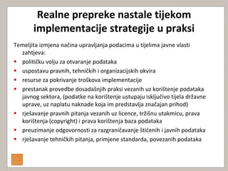 Realne prepreke nastale tijekom
       implementacije strategije u praksi
Temeljita izmjena načina upravljanja podacima u tijelima javne vlasti
  zahtjeva:
 političku volju za otvaranje podataka
 uspostavu pravnih, tehničkih i organizacijskih okvira
 resurse za pokrivanje troškova implementacije
 prestanak provedbe dosadašnjih praksi vezanih uz korištenje podataka
  javnog sektora, (podatke na korištenje ustupaju isključivo tijela državne
  uprave, uz naplatu naknade koja im predstavlja značajan prihod)
 rješavanje pravnih pitanja vezanih uz licence, tržišnu utakmicu, prava
  korištenja (copyright) i prava korištenja baza podataka
 preuzimanje odgovornosti za razgraničavanje štidenih i javnih podataka
 rješavanje tehničkih pitanja, primjene standarda, povezanih podataka
 