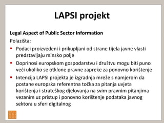 LAPSI projekt
Legal Aspect of Public Sector Information
Polazišta:
 Podaci proizvedeni i prikupljani od strane tijela javne vlasti
  predstavljaju minsko polje
 Doprinosi europskom gospodarstvu i društvu mogu biti puno
  vedi ukoliko se otklone pravne zapreke za ponovno korištenje
 Intencija LAPSI projekta je izgradnja mreže s namjerom da
  postane europska referentna točka za pitanja uvjeta
  korištenja i strateškog djelovanja na svim pravnim pitanjima
  vezanim uz pristup i ponovno korištenje podataka javnog
  sektora u sferi digitalnog
 