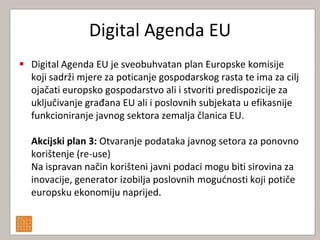 Digital Agenda EU
 Digital Agenda EU je sveobuhvatan plan Europske komisije
  koji sadrži mjere za poticanje gospodarskog rasta te ima za cilj
  ojačati europsko gospodarstvo ali i stvoriti predispozicije za
  uključivanje građana EU ali i poslovnih subjekata u efikasnije
  funkcioniranje javnog sektora zemalja članica EU.

  Akcijski plan 3: Otvaranje podataka javnog setora za ponovno
  korištenje (re-use)
  Na ispravan način korišteni javni podaci mogu biti sirovina za
  inovacije, generator izobilja poslovnih mogudnosti koji potiče
  europsku ekonomiju naprijed.
 