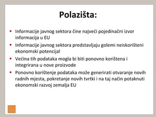 Polazišta:
 Informacije javnog sektora čine najvedi pojedinačni izvor
  informacija u EU
 Informacije javnog sektora predstavljaju golemi neiskorišteni
  ekonomski potencijal
 Vedina tih podataka mogla bi biti ponovno korištena i
  integrirana u nove proizvode
 Ponovno korištenje podataka može generirati otvaranje novih
  radnih mjesta, pokretanje novih tvrtki i na taj način potaknuti
  ekonomski razvoj zemalja EU
 