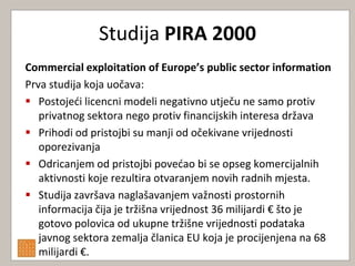 Studija PIRA 2000
Commercial exploitation of Europe’s public sector information
Prva studija koja uočava:
 Postojedi licencni modeli negativno utječu ne samo protiv
   privatnog sektora nego protiv financijskih interesa država
 Prihodi od pristojbi su manji od očekivane vrijednosti
   oporezivanja
 Odricanjem od pristojbi povedao bi se opseg komercijalnih
   aktivnosti koje rezultira otvaranjem novih radnih mjesta.
 Studija završava naglašavanjem važnosti prostornih
   informacija čija je tržišna vrijednost 36 milijardi € što je
   gotovo polovica od ukupne tržišne vrijednosti podataka
   javnog sektora zemalja članica EU koja je procijenjena na 68
   milijardi €.
 