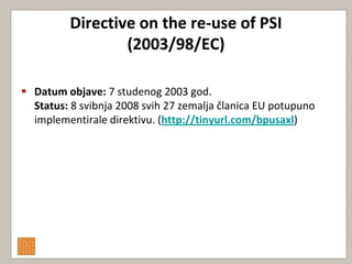 Directive on the re-use of PSI
                 (2003/98/EC)

 Datum objave: 7 studenog 2003 god.
  Status: 8 svibnja 2008 svih 27 zemalja članica EU potupuno
  implementirale direktivu. (http://tinyurl.com/bpusaxl)
 