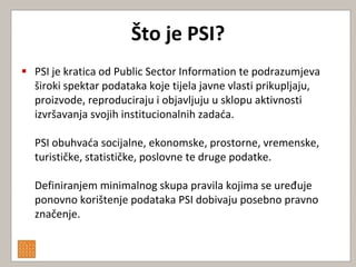 Što je PSI?
 PSI je kratica od Public Sector Information te podrazumjeva
  široki spektar podataka koje tijela javne vlasti prikupljaju,
  proizvode, reproduciraju i objavljuju u sklopu aktivnosti
  izvršavanja svojih institucionalnih zadada.

  PSI obuhvada socijalne, ekonomske, prostorne, vremenske,
  turističke, statističke, poslovne te druge podatke.

  Definiranjem minimalnog skupa pravila kojima se uređuje
  ponovno korištenje podataka PSI dobivaju posebno pravno
  značenje.
 