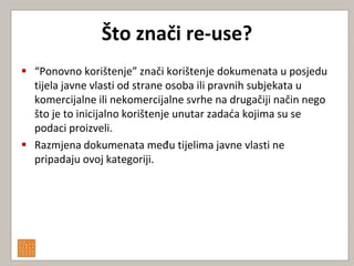 Što znači re-use?
 “Ponovno korištenje” znači korištenje dokumenata u posjedu
  tijela javne vlasti od strane osoba ili pravnih subjekata u
  komercijalne ili nekomercijalne svrhe na drugačiji način nego
  što je to inicijalno korištenje unutar zadada kojima su se
  podaci proizveli.
 Razmjena dokumenata među tijelima javne vlasti ne
  pripadaju ovoj kategoriji.
 