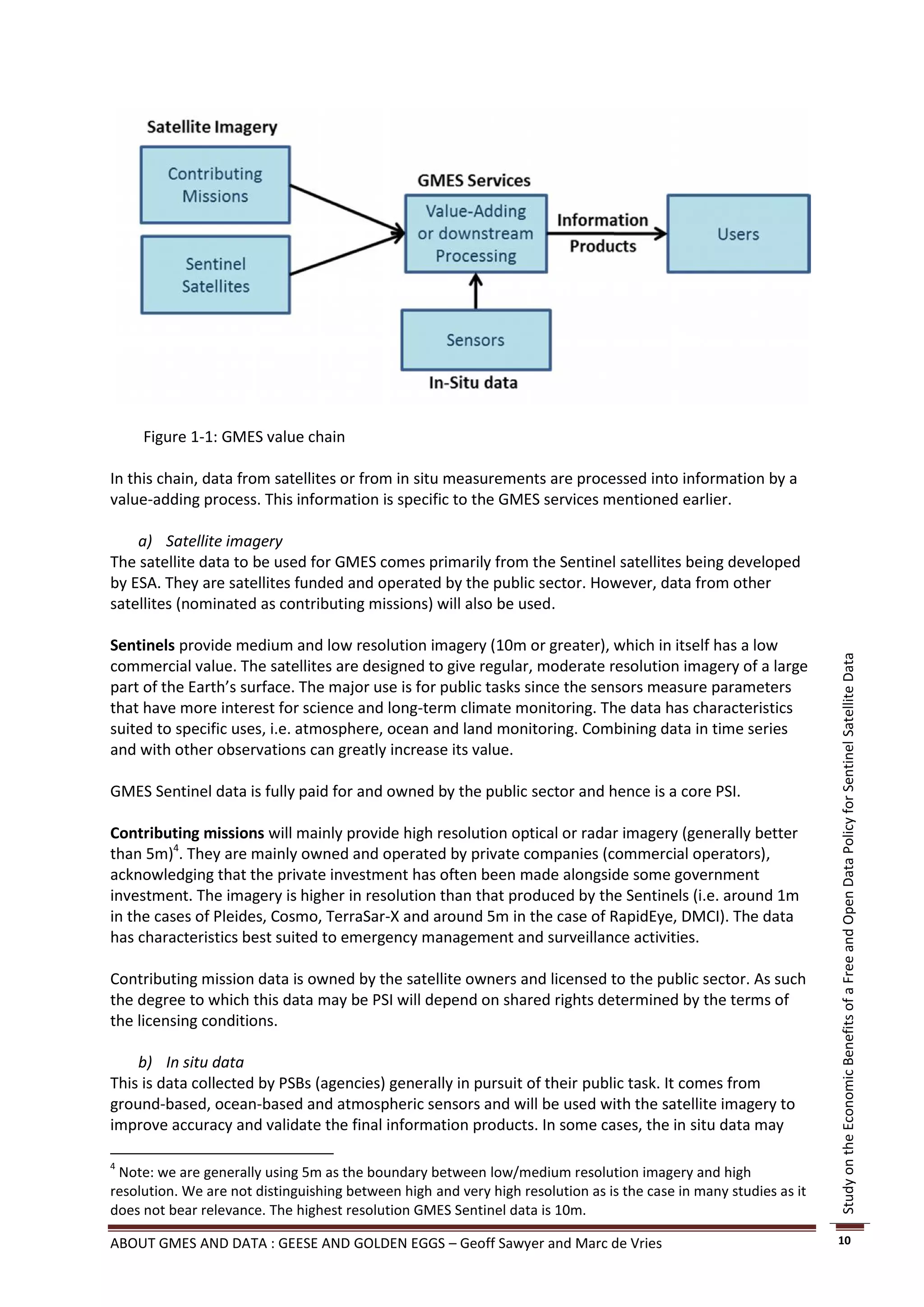 Figure 1-1: GMES value chain

In this chain, data from satellites or from in situ measurements are processed into information by a
value-adding process. This information is specific to the GMES services mentioned earlier.

    a) Satellite imagery
The satellite data to be used for GMES comes primarily from the Sentinel satellites being developed
by ESA. They are satellites funded and operated by the public sector. However, data from other
satellites (nominated as contributing missions) will also be used.

Sentinels provide medium and low resolution imagery (10m or greater), which in itself has a low




                                                                                                                   Study on the Economic Benefits of a Free and Open Data Policy for Sentinel Satellite Data
commercial value. The satellites are designed to give regular, moderate resolution imagery of a large
part of the Earth’s surface. The major use is for public tasks since the sensors measure parameters
that have more interest for science and long-term climate monitoring. The data has characteristics
suited to specific uses, i.e. atmosphere, ocean and land monitoring. Combining data in time series
and with other observations can greatly increase its value.

GMES Sentinel data is fully paid for and owned by the public sector and hence is a core PSI.

Contributing missions will mainly provide high resolution optical or radar imagery (generally better
than 5m)4. They are mainly owned and operated by private companies (commercial operators),
acknowledging that the private investment has often been made alongside some government
investment. The imagery is higher in resolution than that produced by the Sentinels (i.e. around 1m
in the cases of Pleides, Cosmo, TerraSar-X and around 5m in the case of RapidEye, DMCI). The data
has characteristics best suited to emergency management and surveillance activities.

Contributing mission data is owned by the satellite owners and licensed to the public sector. As such
the degree to which this data may be PSI will depend on shared rights determined by the terms of
the licensing conditions.

    b) In situ data
This is data collected by PSBs (agencies) generally in pursuit of their public task. It comes from
ground-based, ocean-based and atmospheric sensors and will be used with the satellite imagery to
improve accuracy and validate the final information products. In some cases, the in situ data may

4
 Note: we are generally using 5m as the boundary between low/medium resolution imagery and high
resolution. We are not distinguishing between high and very high resolution as is the case in many studies as it
does not bear relevance. The highest resolution GMES Sentinel data is 10m.

ABOUT GMES AND DATA : GEESE AND GOLDEN EGGS – Geoff Sawyer and Marc de Vries                                       10
 