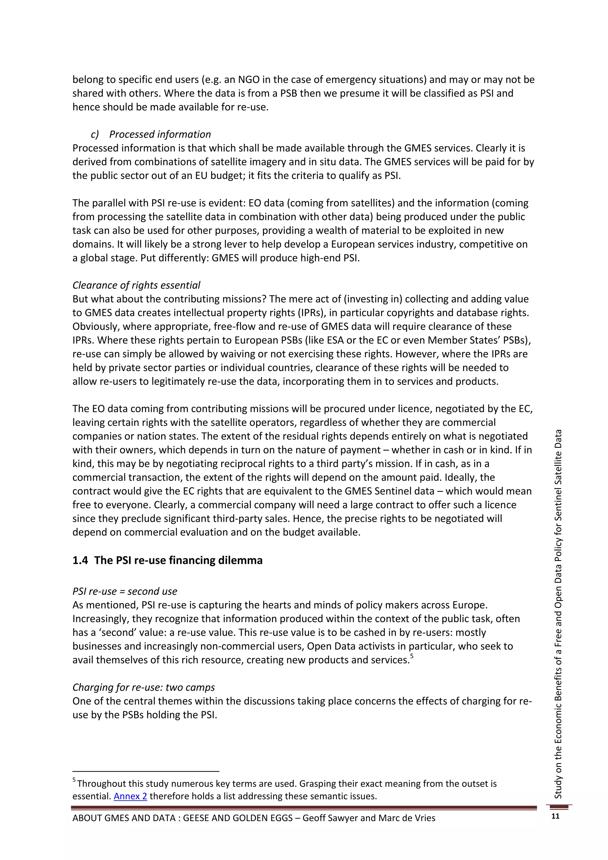 belong to specific end users (e.g. an NGO in the case of emergency situations) and may or may not be
shared with others. Where the data is from a PSB then we presume it will be classified as PSI and
hence should be made available for re-use.

    c) Processed information
Processed information is that which shall be made available through the GMES services. Clearly it is
derived from combinations of satellite imagery and in situ data. The GMES services will be paid for by
the public sector out of an EU budget; it fits the criteria to qualify as PSI.

The parallel with PSI re-use is evident: EO data (coming from satellites) and the information (coming
from processing the satellite data in combination with other data) being produced under the public
task can also be used for other purposes, providing a wealth of material to be exploited in new
domains. It will likely be a strong lever to help develop a European services industry, competitive on
a global stage. Put differently: GMES will produce high-end PSI.

Clearance of rights essential
But what about the contributing missions? The mere act of (investing in) collecting and adding value
to GMES data creates intellectual property rights (IPRs), in particular copyrights and database rights.
Obviously, where appropriate, free-flow and re-use of GMES data will require clearance of these
IPRs. Where these rights pertain to European PSBs (like ESA or the EC or even Member States’ PSBs),
re-use can simply be allowed by waiving or not exercising these rights. However, where the IPRs are
held by private sector parties or individual countries, clearance of these rights will be needed to
allow re-users to legitimately re-use the data, incorporating them in to services and products.

The EO data coming from contributing missions will be procured under licence, negotiated by the EC,
leaving certain rights with the satellite operators, regardless of whether they are commercial
companies or nation states. The extent of the residual rights depends entirely on what is negotiated




                                                                                                          Study on the Economic Benefits of a Free and Open Data Policy for Sentinel Satellite Data
with their owners, which depends in turn on the nature of payment – whether in cash or in kind. If in
kind, this may be by negotiating reciprocal rights to a third party’s mission. If in cash, as in a
commercial transaction, the extent of the rights will depend on the amount paid. Ideally, the
contract would give the EC rights that are equivalent to the GMES Sentinel data – which would mean
free to everyone. Clearly, a commercial company will need a large contract to offer such a licence
since they preclude significant third-party sales. Hence, the precise rights to be negotiated will
depend on commercial evaluation and on the budget available.

1.4 The PSI re-use financing dilemma

PSI re-use = second use
As mentioned, PSI re-use is capturing the hearts and minds of policy makers across Europe.
Increasingly, they recognize that information produced within the context of the public task, often
has a ‘second’ value: a re-use value. This re-use value is to be cashed in by re-users: mostly
businesses and increasingly non-commercial users, Open Data activists in particular, who seek to
avail themselves of this rich resource, creating new products and services.5

Charging for re-use: two camps
One of the central themes within the discussions taking place concerns the effects of charging for re-
use by the PSBs holding the PSI.




5
 Throughout this study numerous key terms are used. Grasping their exact meaning from the outset is
essential. Annex 2 therefore holds a list addressing these semantic issues.

ABOUT GMES AND DATA : GEESE AND GOLDEN EGGS – Geoff Sawyer and Marc de Vries                              11
 