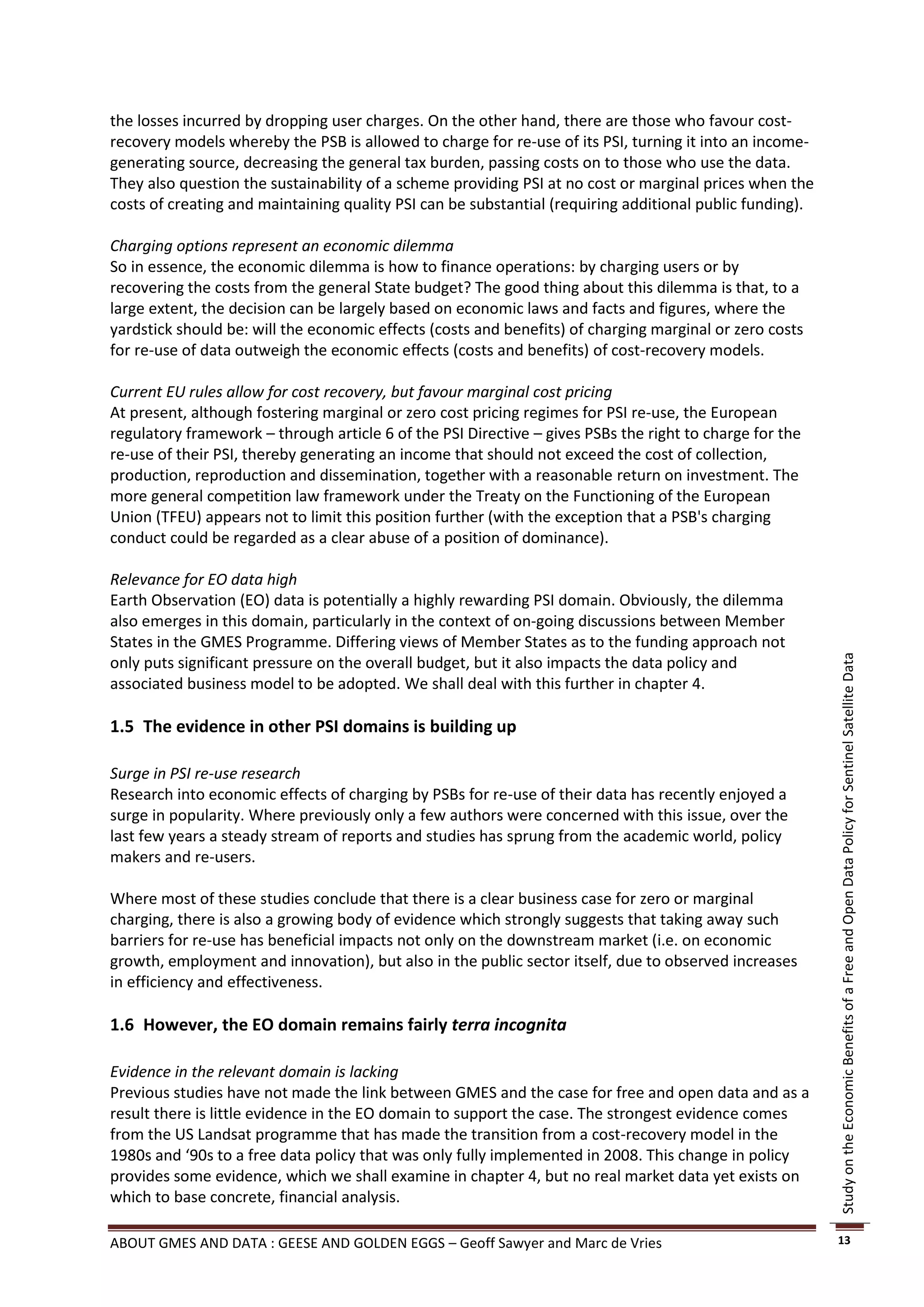 the losses incurred by dropping user charges. On the other hand, there are those who favour cost-
recovery models whereby the PSB is allowed to charge for re-use of its PSI, turning it into an income-
generating source, decreasing the general tax burden, passing costs on to those who use the data.
They also question the sustainability of a scheme providing PSI at no cost or marginal prices when the
costs of creating and maintaining quality PSI can be substantial (requiring additional public funding).

Charging options represent an economic dilemma
So in essence, the economic dilemma is how to finance operations: by charging users or by
recovering the costs from the general State budget? The good thing about this dilemma is that, to a
large extent, the decision can be largely based on economic laws and facts and figures, where the
yardstick should be: will the economic effects (costs and benefits) of charging marginal or zero costs
for re-use of data outweigh the economic effects (costs and benefits) of cost-recovery models.

Current EU rules allow for cost recovery, but favour marginal cost pricing
At present, although fostering marginal or zero cost pricing regimes for PSI re-use, the European
regulatory framework – through article 6 of the PSI Directive – gives PSBs the right to charge for the
re-use of their PSI, thereby generating an income that should not exceed the cost of collection,
production, reproduction and dissemination, together with a reasonable return on investment. The
more general competition law framework under the Treaty on the Functioning of the European
Union (TFEU) appears not to limit this position further (with the exception that a PSB's charging
conduct could be regarded as a clear abuse of a position of dominance).

Relevance for EO data high
Earth Observation (EO) data is potentially a highly rewarding PSI domain. Obviously, the dilemma
also emerges in this domain, particularly in the context of on-going discussions between Member
States in the GMES Programme. Differing views of Member States as to the funding approach not
only puts significant pressure on the overall budget, but it also impacts the data policy and




                                                                                                          Study on the Economic Benefits of a Free and Open Data Policy for Sentinel Satellite Data
associated business model to be adopted. We shall deal with this further in chapter 4.

1.5 The evidence in other PSI domains is building up

Surge in PSI re-use research
Research into economic effects of charging by PSBs for re-use of their data has recently enjoyed a
surge in popularity. Where previously only a few authors were concerned with this issue, over the
last few years a steady stream of reports and studies has sprung from the academic world, policy
makers and re-users.

Where most of these studies conclude that there is a clear business case for zero or marginal
charging, there is also a growing body of evidence which strongly suggests that taking away such
barriers for re-use has beneficial impacts not only on the downstream market (i.e. on economic
growth, employment and innovation), but also in the public sector itself, due to observed increases
in efficiency and effectiveness.

1.6 However, the EO domain remains fairly terra incognita

Evidence in the relevant domain is lacking
Previous studies have not made the link between GMES and the case for free and open data and as a
result there is little evidence in the EO domain to support the case. The strongest evidence comes
from the US Landsat programme that has made the transition from a cost-recovery model in the
1980s and ‘90s to a free data policy that was only fully implemented in 2008. This change in policy
provides some evidence, which we shall examine in chapter 4, but no real market data yet exists on
which to base concrete, financial analysis.

ABOUT GMES AND DATA : GEESE AND GOLDEN EGGS – Geoff Sawyer and Marc de Vries                              13
 