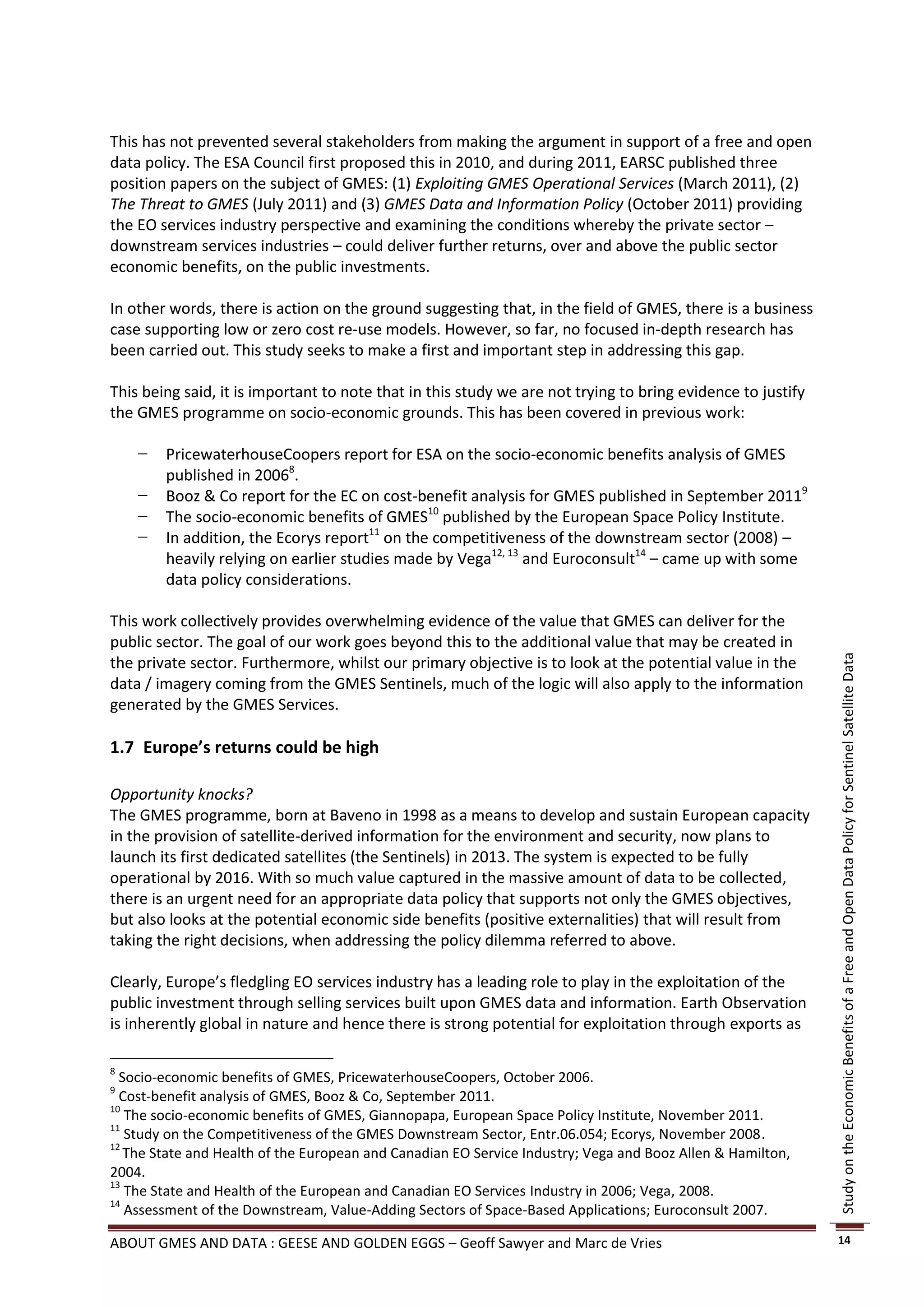 This has not prevented several stakeholders from making the argument in support of a free and open
data policy. The ESA Council first proposed this in 2010, and during 2011, EARSC published three
position papers on the subject of GMES: (1) Exploiting GMES Operational Services (March 2011), (2)
The Threat to GMES (July 2011) and (3) GMES Data and Information Policy (October 2011) providing
the EO services industry perspective and examining the conditions whereby the private sector –
downstream services industries – could deliver further returns, over and above the public sector
economic benefits, on the public investments.

In other words, there is action on the ground suggesting that, in the field of GMES, there is a business
case supporting low or zero cost re-use models. However, so far, no focused in-depth research has
been carried out. This study seeks to make a first and important step in addressing this gap.

This being said, it is important to note that in this study we are not trying to bring evidence to justify
the GMES programme on socio-economic grounds. This has been covered in previous work:

    −   PricewaterhouseCoopers report for ESA on the socio-economic benefits analysis of GMES
        published in 20068.
    −   Booz & Co report for the EC on cost-benefit analysis for GMES published in September 20119
    −   The socio-economic benefits of GMES10 published by the European Space Policy Institute.
    −   In addition, the Ecorys report11 on the competitiveness of the downstream sector (2008) –
        heavily relying on earlier studies made by Vega12, 13 and Euroconsult14 – came up with some
        data policy considerations.

This work collectively provides overwhelming evidence of the value that GMES can deliver for the
public sector. The goal of our work goes beyond this to the additional value that may be created in
the private sector. Furthermore, whilst our primary objective is to look at the potential value in the




                                                                                                             Study on the Economic Benefits of a Free and Open Data Policy for Sentinel Satellite Data
data / imagery coming from the GMES Sentinels, much of the logic will also apply to the information
generated by the GMES Services.

1.7 Europe’s returns could be high

Opportunity knocks?
The GMES programme, born at Baveno in 1998 as a means to develop and sustain European capacity
in the provision of satellite-derived information for the environment and security, now plans to
launch its first dedicated satellites (the Sentinels) in 2013. The system is expected to be fully
operational by 2016. With so much value captured in the massive amount of data to be collected,
there is an urgent need for an appropriate data policy that supports not only the GMES objectives,
but also looks at the potential economic side benefits (positive externalities) that will result from
taking the right decisions, when addressing the policy dilemma referred to above.

Clearly, Europe’s fledgling EO services industry has a leading role to play in the exploitation of the
public investment through selling services built upon GMES data and information. Earth Observation
is inherently global in nature and hence there is strong potential for exploitation through exports as

8
  Socio-economic benefits of GMES, PricewaterhouseCoopers, October 2006.
9
  Cost-benefit analysis of GMES, Booz & Co, September 2011.
10
   The socio-economic benefits of GMES, Giannopapa, European Space Policy Institute, November 2011.
11
   Study on the Competitiveness of the GMES Downstream Sector, Entr.06.054; Ecorys, November 2008.
12
   The State and Health of the European and Canadian EO Service Industry; Vega and Booz Allen & Hamilton,
2004.
13
   The State and Health of the European and Canadian EO Services Industry in 2006; Vega, 2008.
14
   Assessment of the Downstream, Value-Adding Sectors of Space-Based Applications; Euroconsult 2007.

ABOUT GMES AND DATA : GEESE AND GOLDEN EGGS – Geoff Sawyer and Marc de Vries                                 14
 