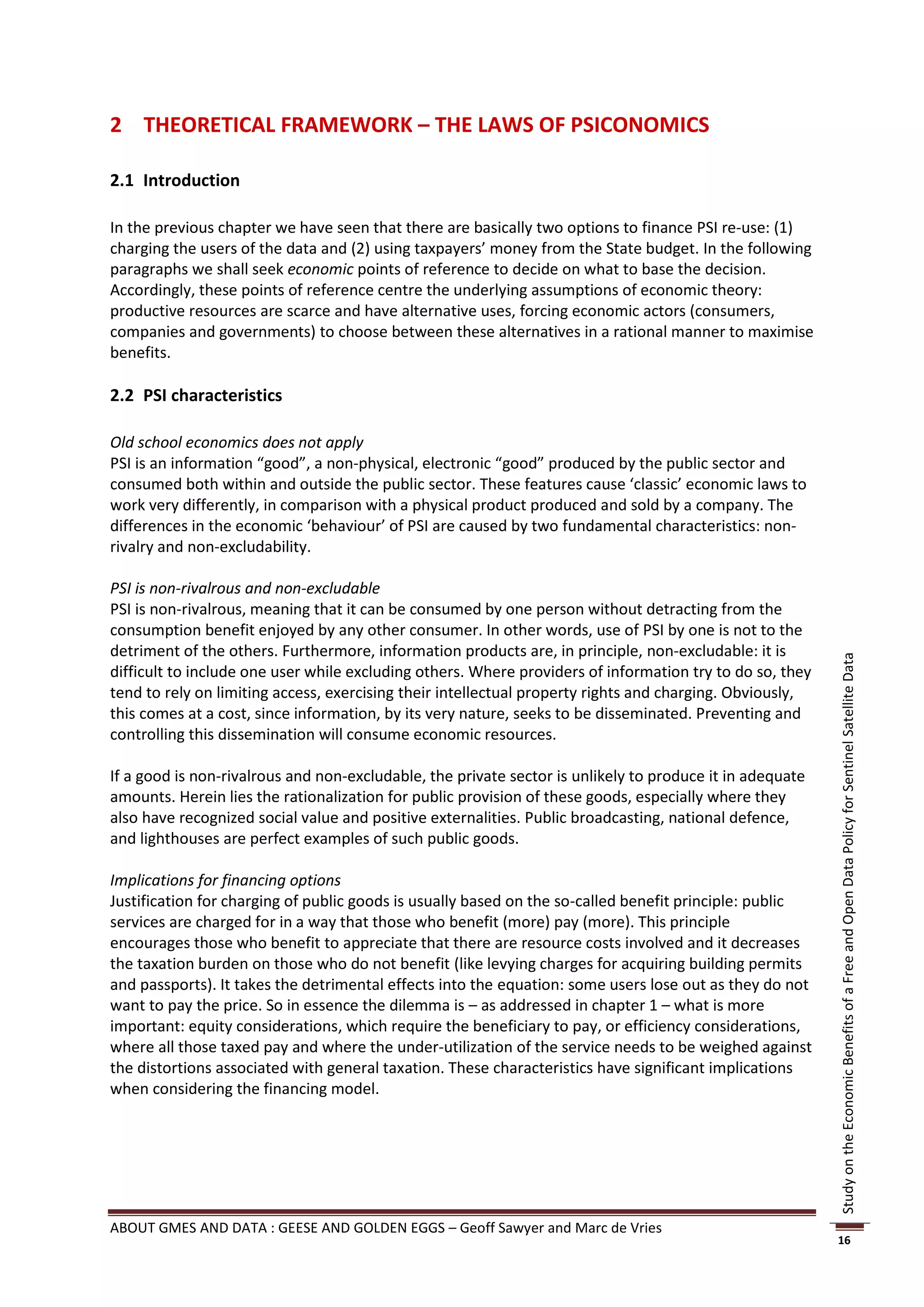 2 THEORETICAL FRAMEWORK – THE LAWS OF PSICONOMICS

2.1 Introduction

In the previous chapter we have seen that there are basically two options to finance PSI re-use: (1)
charging the users of the data and (2) using taxpayers’ money from the State budget. In the following
paragraphs we shall seek economic points of reference to decide on what to base the decision.
Accordingly, these points of reference centre the underlying assumptions of economic theory:
productive resources are scarce and have alternative uses, forcing economic actors (consumers,
companies and governments) to choose between these alternatives in a rational manner to maximise
benefits.

2.2 PSI characteristics

Old school economics does not apply
PSI is an information “good”, a non-physical, electronic “good” produced by the public sector and
consumed both within and outside the public sector. These features cause ‘classic’ economic laws to
work very differently, in comparison with a physical product produced and sold by a company. The
differences in the economic ‘behaviour’ of PSI are caused by two fundamental characteristics: non-
rivalry and non-excludability.

PSI is non-rivalrous and non-excludable
PSI is non-rivalrous, meaning that it can be consumed by one person without detracting from the
consumption benefit enjoyed by any other consumer. In other words, use of PSI by one is not to the
detriment of the others. Furthermore, information products are, in principle, non-excludable: it is




                                                                                                          Study on the Economic Benefits of a Free and Open Data Policy for Sentinel Satellite Data
difficult to include one user while excluding others. Where providers of information try to do so, they
tend to rely on limiting access, exercising their intellectual property rights and charging. Obviously,
this comes at a cost, since information, by its very nature, seeks to be disseminated. Preventing and
controlling this dissemination will consume economic resources.

If a good is non-rivalrous and non-excludable, the private sector is unlikely to produce it in adequate
amounts. Herein lies the rationalization for public provision of these goods, especially where they
also have recognized social value and positive externalities. Public broadcasting, national defence,
and lighthouses are perfect examples of such public goods.

Implications for financing options
Justification for charging of public goods is usually based on the so-called benefit principle: public
services are charged for in a way that those who benefit (more) pay (more). This principle
encourages those who benefit to appreciate that there are resource costs involved and it decreases
the taxation burden on those who do not benefit (like levying charges for acquiring building permits
and passports). It takes the detrimental effects into the equation: some users lose out as they do not
want to pay the price. So in essence the dilemma is – as addressed in chapter 1 – what is more
important: equity considerations, which require the beneficiary to pay, or efficiency considerations,
where all those taxed pay and where the under-utilization of the service needs to be weighed against
the distortions associated with general taxation. These characteristics have significant implications
when considering the financing model.




ABOUT GMES AND DATA : GEESE AND GOLDEN EGGS – Geoff Sawyer and Marc de Vries
                                                                                                          16
 