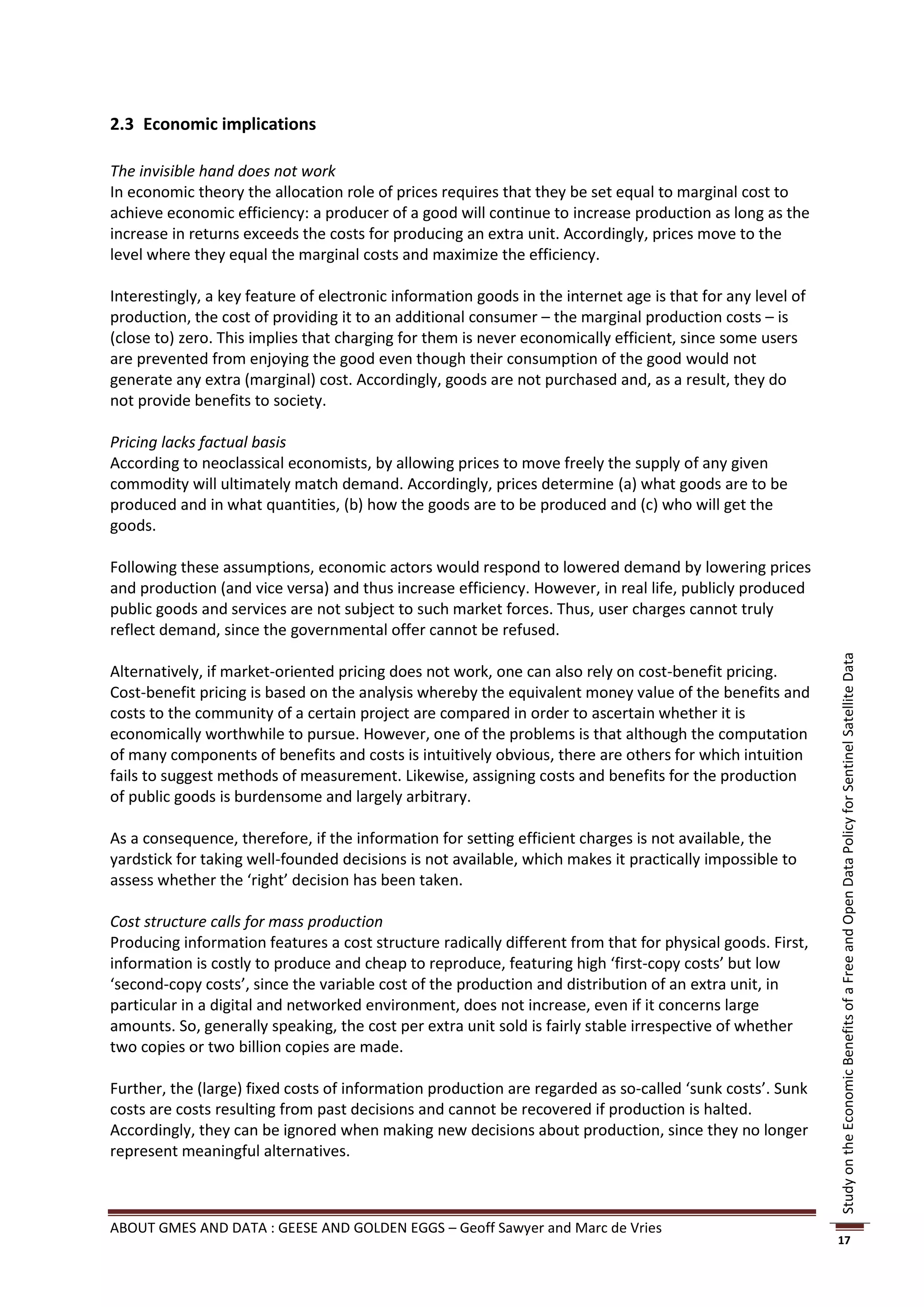 2.3 Economic implications

The invisible hand does not work
In economic theory the allocation role of prices requires that they be set equal to marginal cost to
achieve economic efficiency: a producer of a good will continue to increase production as long as the
increase in returns exceeds the costs for producing an extra unit. Accordingly, prices move to the
level where they equal the marginal costs and maximize the efficiency.

Interestingly, a key feature of electronic information goods in the internet age is that for any level of
production, the cost of providing it to an additional consumer – the marginal production costs – is
(close to) zero. This implies that charging for them is never economically efficient, since some users
are prevented from enjoying the good even though their consumption of the good would not
generate any extra (marginal) cost. Accordingly, goods are not purchased and, as a result, they do
not provide benefits to society.

Pricing lacks factual basis
According to neoclassical economists, by allowing prices to move freely the supply of any given
commodity will ultimately match demand. Accordingly, prices determine (a) what goods are to be
produced and in what quantities, (b) how the goods are to be produced and (c) who will get the
goods.

Following these assumptions, economic actors would respond to lowered demand by lowering prices
and production (and vice versa) and thus increase efficiency. However, in real life, publicly produced
public goods and services are not subject to such market forces. Thus, user charges cannot truly
reflect demand, since the governmental offer cannot be refused.




                                                                                                            Study on the Economic Benefits of a Free and Open Data Policy for Sentinel Satellite Data
Alternatively, if market-oriented pricing does not work, one can also rely on cost-benefit pricing.
Cost-benefit pricing is based on the analysis whereby the equivalent money value of the benefits and
costs to the community of a certain project are compared in order to ascertain whether it is
economically worthwhile to pursue. However, one of the problems is that although the computation
of many components of benefits and costs is intuitively obvious, there are others for which intuition
fails to suggest methods of measurement. Likewise, assigning costs and benefits for the production
of public goods is burdensome and largely arbitrary.

As a consequence, therefore, if the information for setting efficient charges is not available, the
yardstick for taking well-founded decisions is not available, which makes it practically impossible to
assess whether the ‘right’ decision has been taken.

Cost structure calls for mass production
Producing information features a cost structure radically different from that for physical goods. First,
information is costly to produce and cheap to reproduce, featuring high ‘first-copy costs’ but low
‘second-copy costs’, since the variable cost of the production and distribution of an extra unit, in
particular in a digital and networked environment, does not increase, even if it concerns large
amounts. So, generally speaking, the cost per extra unit sold is fairly stable irrespective of whether
two copies or two billion copies are made.

Further, the (large) fixed costs of information production are regarded as so-called ‘sunk costs’. Sunk
costs are costs resulting from past decisions and cannot be recovered if production is halted.
Accordingly, they can be ignored when making new decisions about production, since they no longer
represent meaningful alternatives.



ABOUT GMES AND DATA : GEESE AND GOLDEN EGGS – Geoff Sawyer and Marc de Vries
                                                                                                            17
 