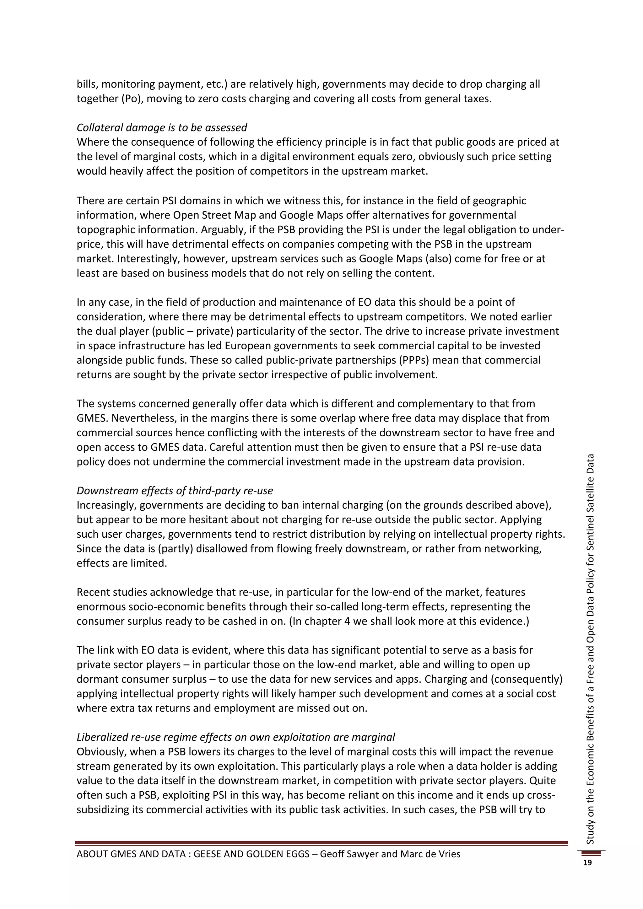 bills, monitoring payment, etc.) are relatively high, governments may decide to drop charging all
together (Po), moving to zero costs charging and covering all costs from general taxes.

Collateral damage is to be assessed
Where the consequence of following the efficiency principle is in fact that public goods are priced at
the level of marginal costs, which in a digital environment equals zero, obviously such price setting
would heavily affect the position of competitors in the upstream market.

There are certain PSI domains in which we witness this, for instance in the field of geographic
information, where Open Street Map and Google Maps offer alternatives for governmental
topographic information. Arguably, if the PSB providing the PSI is under the legal obligation to under-
price, this will have detrimental effects on companies competing with the PSB in the upstream
market. Interestingly, however, upstream services such as Google Maps (also) come for free or at
least are based on business models that do not rely on selling the content.

In any case, in the field of production and maintenance of EO data this should be a point of
consideration, where there may be detrimental effects to upstream competitors. We noted earlier
the dual player (public – private) particularity of the sector. The drive to increase private investment
in space infrastructure has led European governments to seek commercial capital to be invested
alongside public funds. These so called public-private partnerships (PPPs) mean that commercial
returns are sought by the private sector irrespective of public involvement.

The systems concerned generally offer data which is different and complementary to that from
GMES. Nevertheless, in the margins there is some overlap where free data may displace that from
commercial sources hence conflicting with the interests of the downstream sector to have free and
open access to GMES data. Careful attention must then be given to ensure that a PSI re-use data




                                                                                                            Study on the Economic Benefits of a Free and Open Data Policy for Sentinel Satellite Data
policy does not undermine the commercial investment made in the upstream data provision.

Downstream effects of third-party re-use
Increasingly, governments are deciding to ban internal charging (on the grounds described above),
but appear to be more hesitant about not charging for re-use outside the public sector. Applying
such user charges, governments tend to restrict distribution by relying on intellectual property rights.
Since the data is (partly) disallowed from flowing freely downstream, or rather from networking,
effects are limited.

Recent studies acknowledge that re-use, in particular for the low-end of the market, features
enormous socio-economic benefits through their so-called long-term effects, representing the
consumer surplus ready to be cashed in on. (In chapter 4 we shall look more at this evidence.)

The link with EO data is evident, where this data has significant potential to serve as a basis for
private sector players – in particular those on the low-end market, able and willing to open up
dormant consumer surplus – to use the data for new services and apps. Charging and (consequently)
applying intellectual property rights will likely hamper such development and comes at a social cost
where extra tax returns and employment are missed out on.

Liberalized re-use regime effects on own exploitation are marginal
Obviously, when a PSB lowers its charges to the level of marginal costs this will impact the revenue
stream generated by its own exploitation. This particularly plays a role when a data holder is adding
value to the data itself in the downstream market, in competition with private sector players. Quite
often such a PSB, exploiting PSI in this way, has become reliant on this income and it ends up cross-
subsidizing its commercial activities with its public task activities. In such cases, the PSB will try to


ABOUT GMES AND DATA : GEESE AND GOLDEN EGGS – Geoff Sawyer and Marc de Vries
                                                                                                            19
 