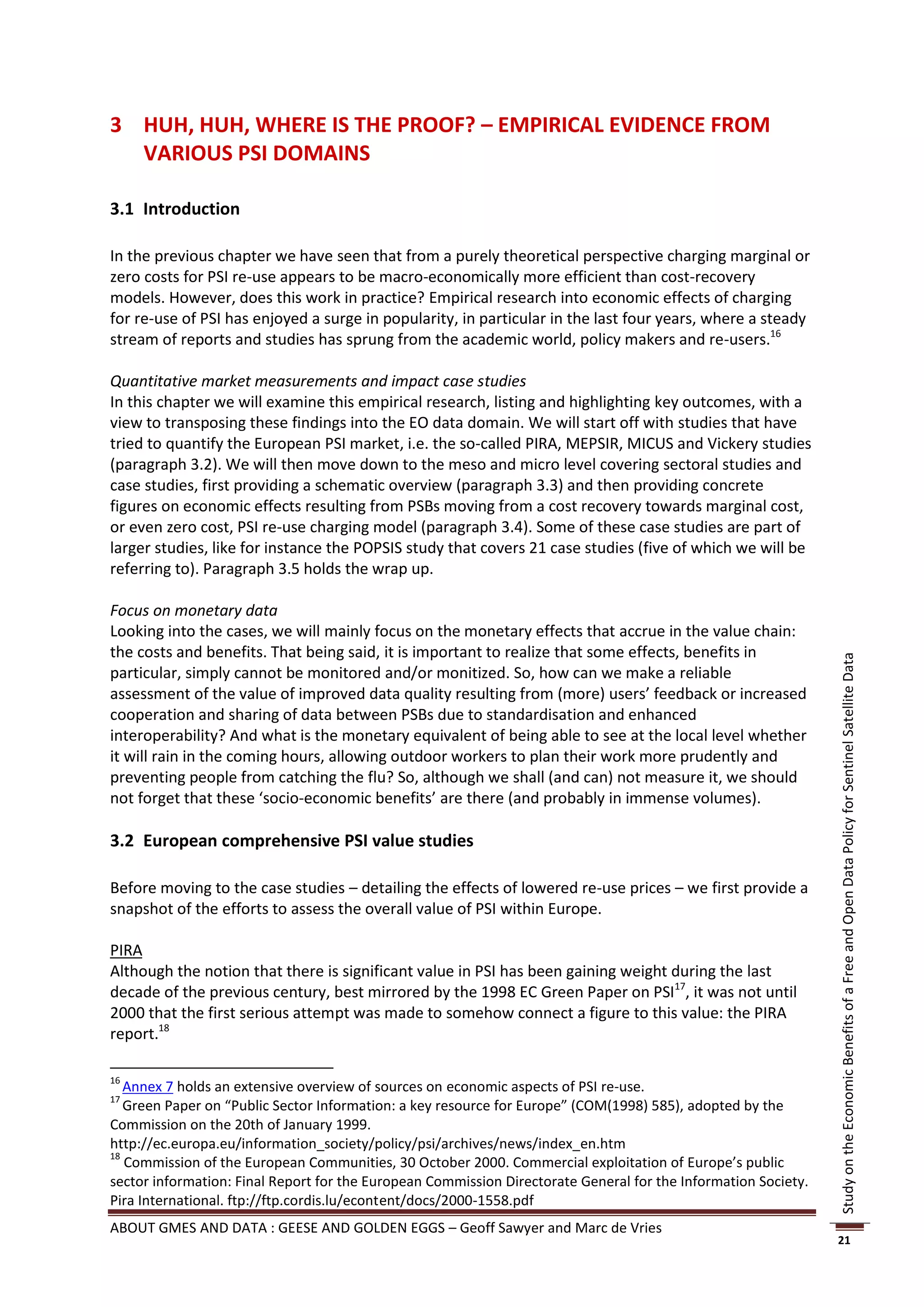 3 HUH, HUH, WHERE IS THE PROOF? – EMPIRICAL EVIDENCE FROM
  VARIOUS PSI DOMAINS

3.1 Introduction

In the previous chapter we have seen that from a purely theoretical perspective charging marginal or
zero costs for PSI re-use appears to be macro-economically more efficient than cost-recovery
models. However, does this work in practice? Empirical research into economic effects of charging
for re-use of PSI has enjoyed a surge in popularity, in particular in the last four years, where a steady
stream of reports and studies has sprung from the academic world, policy makers and re-users.16

Quantitative market measurements and impact case studies
In this chapter we will examine this empirical research, listing and highlighting key outcomes, with a
view to transposing these findings into the EO data domain. We will start off with studies that have
tried to quantify the European PSI market, i.e. the so-called PIRA, MEPSIR, MICUS and Vickery studies
(paragraph 3.2). We will then move down to the meso and micro level covering sectoral studies and
case studies, first providing a schematic overview (paragraph 3.3) and then providing concrete
figures on economic effects resulting from PSBs moving from a cost recovery towards marginal cost,
or even zero cost, PSI re-use charging model (paragraph 3.4). Some of these case studies are part of
larger studies, like for instance the POPSIS study that covers 21 case studies (five of which we will be
referring to). Paragraph 3.5 holds the wrap up.

Focus on monetary data
Looking into the cases, we will mainly focus on the monetary effects that accrue in the value chain:
the costs and benefits. That being said, it is important to realize that some effects, benefits in




                                                                                                                Study on the Economic Benefits of a Free and Open Data Policy for Sentinel Satellite Data
particular, simply cannot be monitored and/or monitized. So, how can we make a reliable
assessment of the value of improved data quality resulting from (more) users’ feedback or increased
cooperation and sharing of data between PSBs due to standardisation and enhanced
interoperability? And what is the monetary equivalent of being able to see at the local level whether
it will rain in the coming hours, allowing outdoor workers to plan their work more prudently and
preventing people from catching the flu? So, although we shall (and can) not measure it, we should
not forget that these ‘socio-economic benefits’ are there (and probably in immense volumes).

3.2 European comprehensive PSI value studies

Before moving to the case studies – detailing the effects of lowered re-use prices – we first provide a
snapshot of the efforts to assess the overall value of PSI within Europe.

PIRA
Although the notion that there is significant value in PSI has been gaining weight during the last
decade of the previous century, best mirrored by the 1998 EC Green Paper on PSI17, it was not until
2000 that the first serious attempt was made to somehow connect a figure to this value: the PIRA
report.18

16
   Annex 7 holds an extensive overview of sources on economic aspects of PSI re-use.
17
   Green Paper on “Public Sector Information: a key resource for Europe” (COM(1998) 585), adopted by the
Commission on the 20th of January 1999.
http://ec.europa.eu/information_society/policy/psi/archives/news/index_en.htm
18
   Commission of the European Communities, 30 October 2000. Commercial exploitation of Europe’s public
sector information: Final Report for the European Commission Directorate General for the Information Society.
Pira International. ftp://ftp.cordis.lu/econtent/docs/2000-1558.pdf
ABOUT GMES AND DATA : GEESE AND GOLDEN EGGS – Geoff Sawyer and Marc de Vries
                                                                                                                21
 