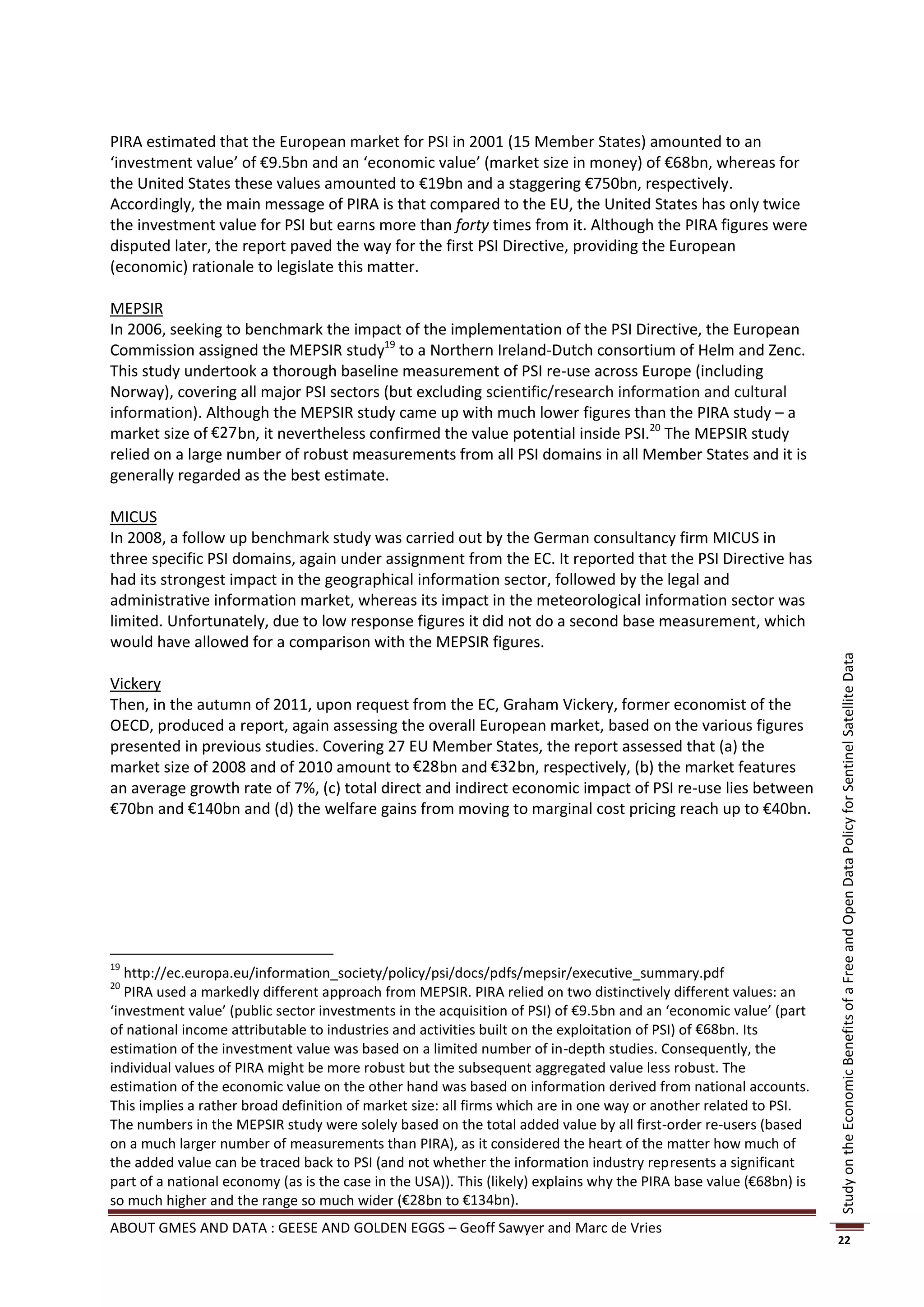 PIRA estimated that the European market for PSI in 2001 (15 Member States) amounted to an
‘investment value’ of €9.5bn and an ‘economic value’ (market size in money) of €68bn, whereas for
the United States these values amounted to €19bn and a staggering €750bn, respectively.
Accordingly, the main message of PIRA is that compared to the EU, the United States has only twice
the investment value for PSI but earns more than forty times from it. Although the PIRA figures were
disputed later, the report paved the way for the first PSI Directive, providing the European
(economic) rationale to legislate this matter.

MEPSIR
In 2006, seeking to benchmark the impact of the implementation of the PSI Directive, the European
Commission assigned the MEPSIR study19 to a Northern Ireland-Dutch consortium of Helm and Zenc.
This study undertook a thorough baseline measurement of PSI re-use across Europe (including
Norway), covering all major PSI sectors (but excluding scientific/research information and cultural
information). Although the MEPSIR study came up with much lower figures than the PIRA study – a
market size of €27 bn, it nevertheless confirmed the value potential inside PSI.20 The MEPSIR study
relied on a large number of robust measurements from all PSI domains in all Member States and it is
generally regarded as the best estimate.

MICUS
In 2008, a follow up benchmark study was carried out by the German consultancy firm MICUS in
three specific PSI domains, again under assignment from the EC. It reported that the PSI Directive has
had its strongest impact in the geographical information sector, followed by the legal and
administrative information market, whereas its impact in the meteorological information sector was
limited. Unfortunately, due to low response figures it did not do a second base measurement, which
would have allowed for a comparison with the MEPSIR figures.




                                                                                                                     Study on the Economic Benefits of a Free and Open Data Policy for Sentinel Satellite Data
Vickery
Then, in the autumn of 2011, upon request from the EC, Graham Vickery, former economist of the
OECD, produced a report, again assessing the overall European market, based on the various figures
presented in previous studies. Covering 27 EU Member States, the report assessed that (a) the
market size of 2008 and of 2010 amount to €28bn and €32bn, respectively, (b) the market features
an average growth rate of 7%, (c) total direct and indirect economic impact of PSI re-use lies between
€70bn and €140bn and (d) the welfare gains from moving to marginal cost pricing reach up to €40bn.




19
   http://ec.europa.eu/information_society/policy/psi/docs/pdfs/mepsir/executive_summary.pdf
20
   PIRA used a markedly different approach from MEPSIR. PIRA relied on two distinctively different values: an
‘investment value’ (public sector investments in the acquisition of PSI) of €9.5bn and an ‘economic value’ (part
of national income attributable to industries and activities built on the exploitation of PSI) of €68bn. Its
estimation of the investment value was based on a limited number of in-depth studies. Consequently, the
individual values of PIRA might be more robust but the subsequent aggregated value less robust. The
estimation of the economic value on the other hand was based on information derived from national accounts.
This implies a rather broad definition of market size: all firms which are in one way or another related to PSI.
The numbers in the MEPSIR study were solely based on the total added value by all first-order re-users (based
on a much larger number of measurements than PIRA), as it considered the heart of the matter how much of
the added value can be traced back to PSI (and not whether the information industry represents a significant
part of a national economy (as is the case in the USA)). This (likely) explains why the PIRA base value (€68bn) is
so much higher and the range so much wider (€28bn to €134bn).
ABOUT GMES AND DATA : GEESE AND GOLDEN EGGS – Geoff Sawyer and Marc de Vries
                                                                                                                     22
 