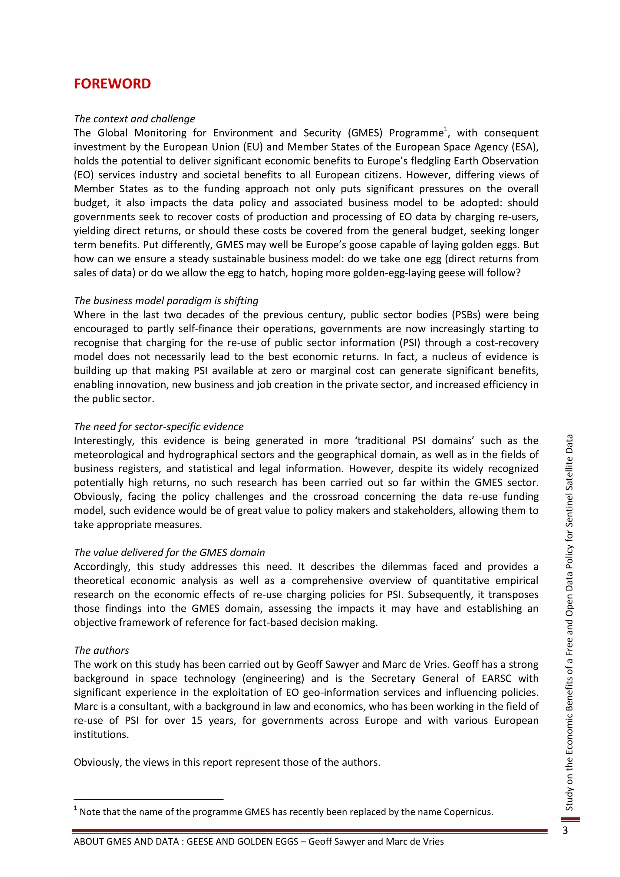 FOREWORD

The context and challenge
The Global Monitoring for Environment and Security (GMES) Programme1, with consequent
investment by the European Union (EU) and Member States of the European Space Agency (ESA),
holds the potential to deliver significant economic benefits to Europe’s fledgling Earth Observation
(EO) services industry and societal benefits to all European citizens. However, differing views of
Member States as to the funding approach not only puts significant pressures on the overall
budget, it also impacts the data policy and associated business model to be adopted: should
governments seek to recover costs of production and processing of EO data by charging re-users,
yielding direct returns, or should these costs be covered from the general budget, seeking longer
term benefits. Put differently, GMES may well be Europe’s goose capable of laying golden eggs. But
how can we ensure a steady sustainable business model: do we take one egg (direct returns from
sales of data) or do we allow the egg to hatch, hoping more golden-egg-laying geese will follow?

The business model paradigm is shifting
Where in the last two decades of the previous century, public sector bodies (PSBs) were being
encouraged to partly self-finance their operations, governments are now increasingly starting to
recognise that charging for the re-use of public sector information (PSI) through a cost-recovery
model does not necessarily lead to the best economic returns. In fact, a nucleus of evidence is
building up that making PSI available at zero or marginal cost can generate significant benefits,
enabling innovation, new business and job creation in the private sector, and increased efficiency in
the public sector.

The need for sector-specific evidence
Interestingly, this evidence is being generated in more ‘traditional PSI domains’ such as the




                                                                                                        Study on the Economic Benefits of a Free and Open Data Policy for Sentinel Satellite Data
meteorological and hydrographical sectors and the geographical domain, as well as in the fields of
business registers, and statistical and legal information. However, despite its widely recognized
potentially high returns, no such research has been carried out so far within the GMES sector.
Obviously, facing the policy challenges and the crossroad concerning the data re-use funding
model, such evidence would be of great value to policy makers and stakeholders, allowing them to
take appropriate measures.

The value delivered for the GMES domain
Accordingly, this study addresses this need. It describes the dilemmas faced and provides a
theoretical economic analysis as well as a comprehensive overview of quantitative empirical
research on the economic effects of re-use charging policies for PSI. Subsequently, it transposes
those findings into the GMES domain, assessing the impacts it may have and establishing an
objective framework of reference for fact-based decision making.

The authors
The work on this study has been carried out by Geoff Sawyer and Marc de Vries. Geoff has a strong
background in space technology (engineering) and is the Secretary General of EARSC with
significant experience in the exploitation of EO geo-information services and influencing policies.
Marc is a consultant, with a background in law and economics, who has been working in the field of
re-use of PSI for over 15 years, for governments across Europe and with various European
institutions.

Obviously, the views in this report represent those of the authors.


1
    Note that the name of the programme GMES has recently been replaced by the name Copernicus.
                                                                                                        3
ABOUT GMES AND DATA : GEESE AND GOLDEN EGGS – Geoff Sawyer and Marc de Vries
 