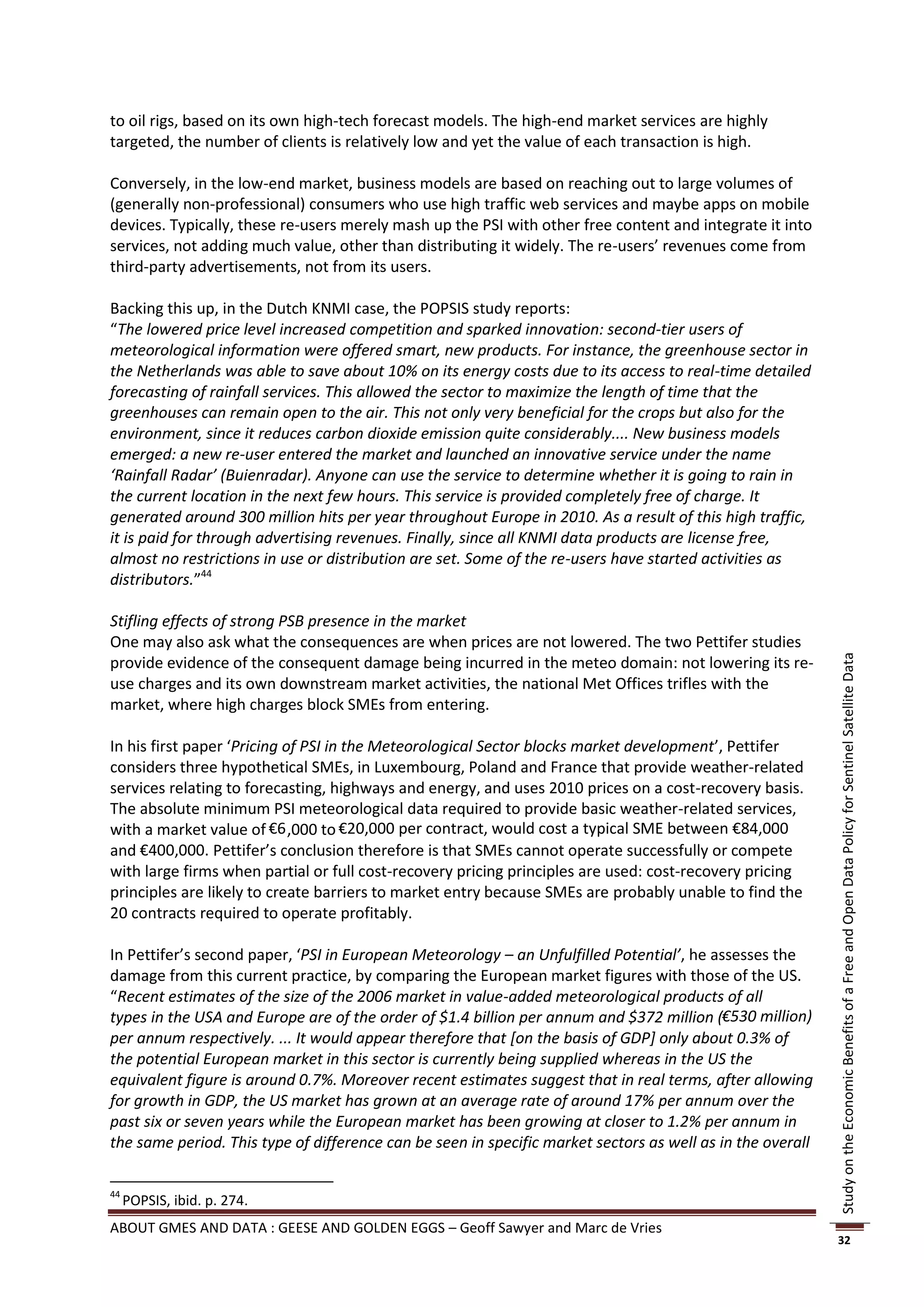 to oil rigs, based on its own high-tech forecast models. The high-end market services are highly
targeted, the number of clients is relatively low and yet the value of each transaction is high.

Conversely, in the low-end market, business models are based on reaching out to large volumes of
(generally non-professional) consumers who use high traffic web services and maybe apps on mobile
devices. Typically, these re-users merely mash up the PSI with other free content and integrate it into
services, not adding much value, other than distributing it widely. The re-users’ revenues come from
third-party advertisements, not from its users.

Backing this up, in the Dutch KNMI case, the POPSIS study reports:
“The lowered price level increased competition and sparked innovation: second-tier users of
meteorological information were offered smart, new products. For instance, the greenhouse sector in
the Netherlands was able to save about 10% on its energy costs due to its access to real-time detailed
forecasting of rainfall services. This allowed the sector to maximize the length of time that the
greenhouses can remain open to the air. This not only very beneficial for the crops but also for the
environment, since it reduces carbon dioxide emission quite considerably.... New business models
emerged: a new re-user entered the market and launched an innovative service under the name
‘Rainfall Radar’ (Buienradar). Anyone can use the service to determine whether it is going to rain in
the current location in the next few hours. This service is provided completely free of charge. It
generated around 300 million hits per year throughout Europe in 2010. As a result of this high traffic,
it is paid for through advertising revenues. Finally, since all KNMI data products are license free,
almost no restrictions in use or distribution are set. Some of the re-users have started activities as
distributors.”44

Stifling effects of strong PSB presence in the market
One may also ask what the consequences are when prices are not lowered. The two Pettifer studies
provide evidence of the consequent damage being incurred in the meteo domain: not lowering its re-




                                                                                                            Study on the Economic Benefits of a Free and Open Data Policy for Sentinel Satellite Data
use charges and its own downstream market activities, the national Met Offices trifles with the
market, where high charges block SMEs from entering.

In his first paper ‘Pricing of PSI in the Meteorological Sector blocks market development’, Pettifer
considers three hypothetical SMEs, in Luxembourg, Poland and France that provide weather-related
services relating to forecasting, highways and energy, and uses 2010 prices on a cost-recovery basis.
The absolute minimum PSI meteorological data required to provide basic weather-related services,
with a market value of €6 ,000 to €20,000 per contract, would cost a typical SME between €84,000
and €400,000. Pettifer’s conclusion therefore is that SMEs cannot operate successfully or compete
with large firms when partial or full cost-recovery pricing principles are used: cost-recovery pricing
principles are likely to create barriers to market entry because SMEs are probably unable to find the
20 contracts required to operate profitably.

In Pettifer’s second paper, ‘PSI in European Meteorology – an Unfulfilled Potential’, he assesses the
damage from this current practice, by comparing the European market figures with those of the US.
“Recent estimates of the size of the 2006 market in value-added meteorological products of all
types in the USA and Europe are of the order of $1.4 billion per annum and $372 million (€530 million)
per annum respectively. ... It would appear therefore that [on the basis of GDP] only about 0.3% of
the potential European market in this sector is currently being supplied whereas in the US the
equivalent figure is around 0.7%. Moreover recent estimates suggest that in real terms, after allowing
for growth in GDP, the US market has grown at an average rate of around 17% per annum over the
past six or seven years while the European market has been growing at closer to 1.2% per annum in
the same period. This type of difference can be seen in specific market sectors as well as in the overall

44
     POPSIS, ibid. p. 274.
ABOUT GMES AND DATA : GEESE AND GOLDEN EGGS – Geoff Sawyer and Marc de Vries
                                                                                                            32
 