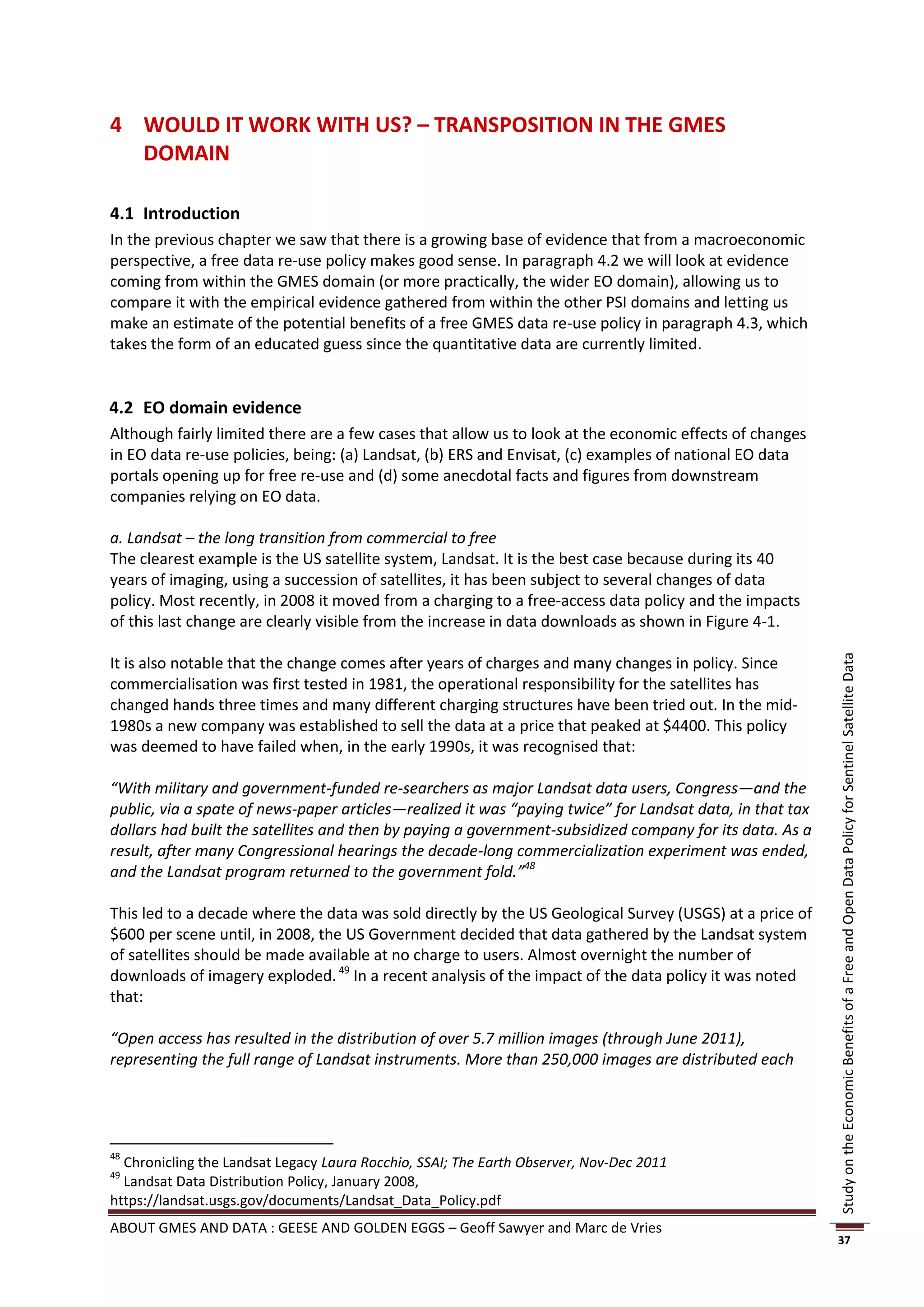 4 WOULD IT WORK WITH US? – TRANSPOSITION IN THE GMES
  DOMAIN

4.1 Introduction
In the previous chapter we saw that there is a growing base of evidence that from a macroeconomic
perspective, a free data re-use policy makes good sense. In paragraph 4.2 we will look at evidence
coming from within the GMES domain (or more practically, the wider EO domain), allowing us to
compare it with the empirical evidence gathered from within the other PSI domains and letting us
make an estimate of the potential benefits of a free GMES data re-use policy in paragraph 4.3, which
takes the form of an educated guess since the quantitative data are currently limited.


4.2 EO domain evidence
Although fairly limited there are a few cases that allow us to look at the economic effects of changes
in EO data re-use policies, being: (a) Landsat, (b) ERS and Envisat, (c) examples of national EO data
portals opening up for free re-use and (d) some anecdotal facts and figures from downstream
companies relying on EO data.

a. Landsat – the long transition from commercial to free
The clearest example is the US satellite system, Landsat. It is the best case because during its 40
years of imaging, using a succession of satellites, it has been subject to several changes of data
policy. Most recently, in 2008 it moved from a charging to a free-access data policy and the impacts
of this last change are clearly visible from the increase in data downloads as shown in Figure 4-1.

It is also notable that the change comes after years of charges and many changes in policy. Since




                                                                                                          Study on the Economic Benefits of a Free and Open Data Policy for Sentinel Satellite Data
commercialisation was first tested in 1981, the operational responsibility for the satellites has
changed hands three times and many different charging structures have been tried out. In the mid-
1980s a new company was established to sell the data at a price that peaked at $4400. This policy
was deemed to have failed when, in the early 1990s, it was recognised that:

“With military and government-funded re-searchers as major Landsat data users, Congress—and the
public, via a spate of news-paper articles—realized it was “paying twice” for Landsat data, in that tax
dollars had built the satellites and then by paying a government-subsidized company for its data. As a
result, after many Congressional hearings the decade-long commercialization experiment was ended,
and the Landsat program returned to the government fold.”48

This led to a decade where the data was sold directly by the US Geological Survey (USGS) at a price of
$600 per scene until, in 2008, the US Government decided that data gathered by the Landsat system
of satellites should be made available at no charge to users. Almost overnight the number of
downloads of imagery exploded. 49 In a recent analysis of the impact of the data policy it was noted
that:

“Open access has resulted in the distribution of over 5.7 million images (through June 2011),
representing the full range of Landsat instruments. More than 250,000 images are distributed each




48
  Chronicling the Landsat Legacy Laura Rocchio, SSAI; The Earth Observer, Nov-Dec 2011
49
  Landsat Data Distribution Policy, January 2008,
https://landsat.usgs.gov/documents/Landsat_Data_Policy.pdf
ABOUT GMES AND DATA : GEESE AND GOLDEN EGGS – Geoff Sawyer and Marc de Vries
                                                                                                          37
 