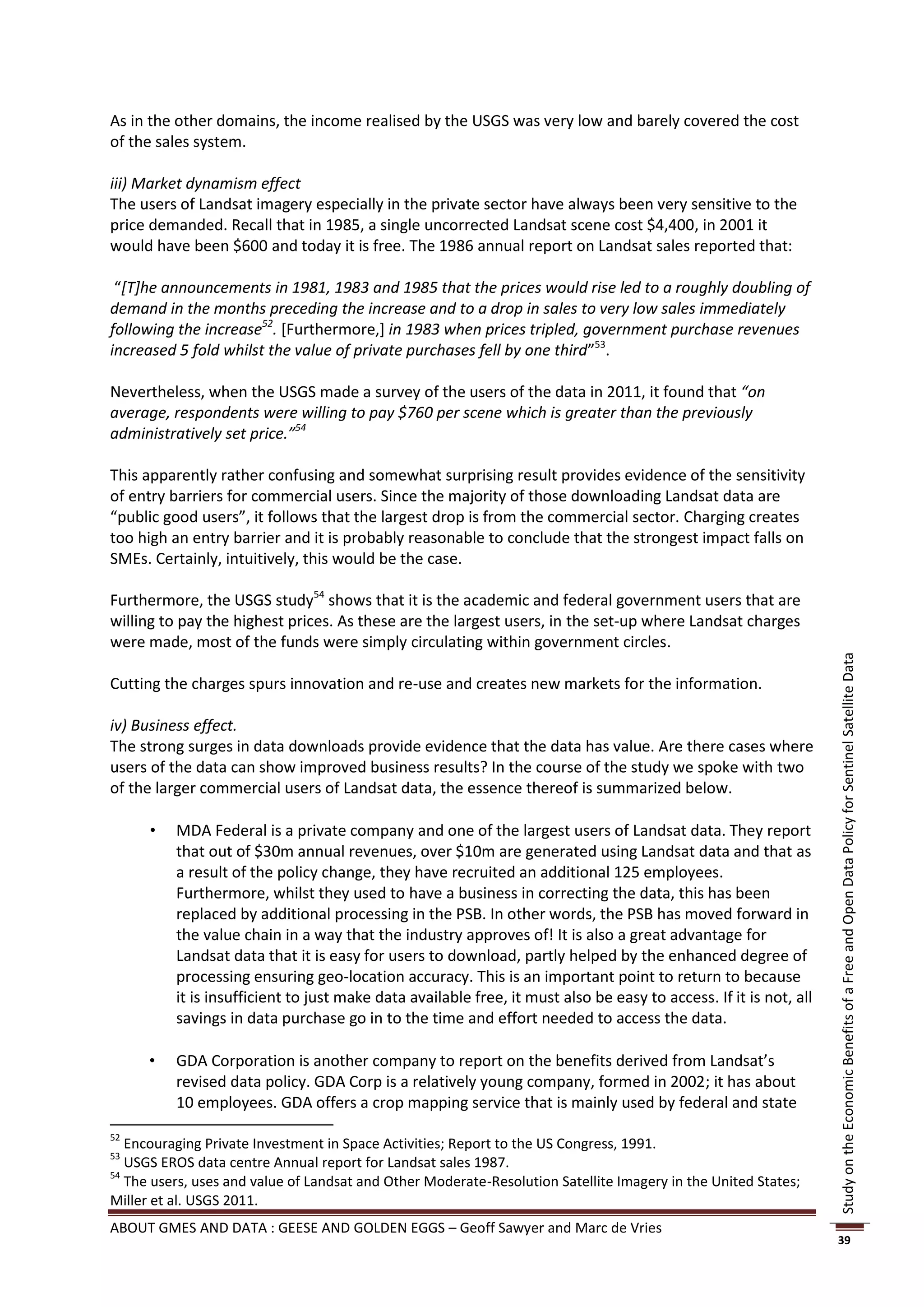 As in the other domains, the income realised by the USGS was very low and barely covered the cost
of the sales system.

iii) Market dynamism effect
The users of Landsat imagery especially in the private sector have always been very sensitive to the
price demanded. Recall that in 1985, a single uncorrected Landsat scene cost $4,400, in 2001 it
would have been $600 and today it is free. The 1986 annual report on Landsat sales reported that:

 “[T]he announcements in 1981, 1983 and 1985 that the prices would rise led to a roughly doubling of
demand in the months preceding the increase and to a drop in sales to very low sales immediately
following the increase52. [Furthermore,] in 1983 when prices tripled, government purchase revenues
increased 5 fold whilst the value of private purchases fell by one third”53.

Nevertheless, when the USGS made a survey of the users of the data in 2011, it found that “on
average, respondents were willing to pay $760 per scene which is greater than the previously
administratively set price.”54

This apparently rather confusing and somewhat surprising result provides evidence of the sensitivity
of entry barriers for commercial users. Since the majority of those downloading Landsat data are
“public good users”, it follows that the largest drop is from the commercial sector. Charging creates
too high an entry barrier and it is probably reasonable to conclude that the strongest impact falls on
SMEs. Certainly, intuitively, this would be the case.

Furthermore, the USGS study54 shows that it is the academic and federal government users that are
willing to pay the highest prices. As these are the largest users, in the set-up where Landsat charges
were made, most of the funds were simply circulating within government circles.




                                                                                                                   Study on the Economic Benefits of a Free and Open Data Policy for Sentinel Satellite Data
Cutting the charges spurs innovation and re-use and creates new markets for the information.

iv) Business effect.
The strong surges in data downloads provide evidence that the data has value. Are there cases where
users of the data can show improved business results? In the course of the study we spoke with two
of the larger commercial users of Landsat data, the essence thereof is summarized below.

         MDA Federal is a private company and one of the largest users of Landsat data. They report
          that out of $30m annual revenues, over $10m are generated using Landsat data and that as
          a result of the policy change, they have recruited an additional 125 employees.
          Furthermore, whilst they used to have a business in correcting the data, this has been
          replaced by additional processing in the PSB. In other words, the PSB has moved forward in
          the value chain in a way that the industry approves of! It is also a great advantage for
          Landsat data that it is easy for users to download, partly helped by the enhanced degree of
          processing ensuring geo-location accuracy. This is an important point to return to because
          it is insufficient to just make data available free, it must also be easy to access. If it is not, all
          savings in data purchase go in to the time and effort needed to access the data.

         GDA Corporation is another company to report on the benefits derived from Landsat’s
          revised data policy. GDA Corp is a relatively young company, formed in 2002; it has about
          10 employees. GDA offers a crop mapping service that is mainly used by federal and state
52
   Encouraging Private Investment in Space Activities; Report to the US Congress, 1991.
53
   USGS EROS data centre Annual report for Landsat sales 1987.
54
   The users, uses and value of Landsat and Other Moderate-Resolution Satellite Imagery in the United States;
Miller et al. USGS 2011.
ABOUT GMES AND DATA : GEESE AND GOLDEN EGGS – Geoff Sawyer and Marc de Vries
                                                                                                                   39
 