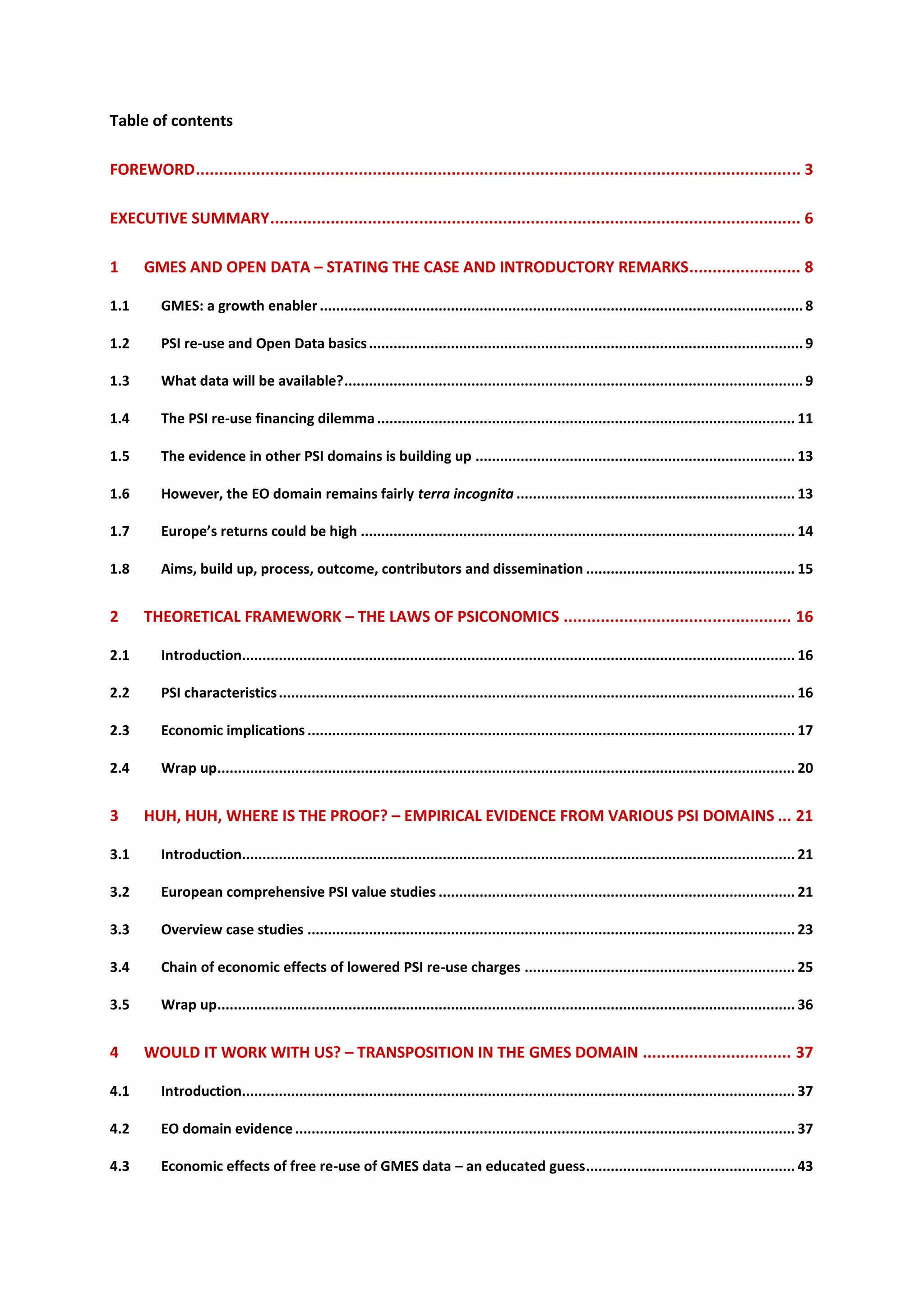 Table of contents

FOREWORD.................................................................................................................................. 3

EXECUTIVE SUMMARY.................................................................................................................. 6

1     GMES AND OPEN DATA – STATING THE CASE AND INTRODUCTORY REMARKS........................ 8

1.1       GMES: a growth enabler ...................................................................................................................... 8

1.2       PSI re-use and Open Data basics .......................................................................................................... 9

1.3       What data will be available?................................................................................................................ 9

1.4       The PSI re-use financing dilemma ...................................................................................................... 11

1.5       The evidence in other PSI domains is building up .............................................................................. 13

1.6       However, the EO domain remains fairly terra incognita .................................................................... 13

1.7       Europe’s returns could be high .......................................................................................................... 14

1.8       Aims, build up, process, outcome, contributors and dissemination ................................................... 15


2     THEORETICAL FRAMEWORK – THE LAWS OF PSICONOMICS ................................................. 16

2.1       Introduction....................................................................................................................................... 16

2.2       PSI characteristics .............................................................................................................................. 16

2.3       Economic implications ....................................................................................................................... 17

2.4       Wrap up............................................................................................................................................. 20


3     HUH, HUH, WHERE IS THE PROOF? – EMPIRICAL EVIDENCE FROM VARIOUS PSI DOMAINS ... 21

3.1       Introduction....................................................................................................................................... 21

3.2       European comprehensive PSI value studies ....................................................................................... 21

3.3       Overview case studies ....................................................................................................................... 23

3.4       Chain of economic effects of lowered PSI re-use charges .................................................................. 25

3.5       Wrap up............................................................................................................................................. 36


4     WOULD IT WORK WITH US? – TRANSPOSITION IN THE GMES DOMAIN ................................ 37

4.1       Introduction....................................................................................................................................... 37

4.2       EO domain evidence .......................................................................................................................... 37

4.3       Economic effects of free re-use of GMES data – an educated guess................................................... 43
 
