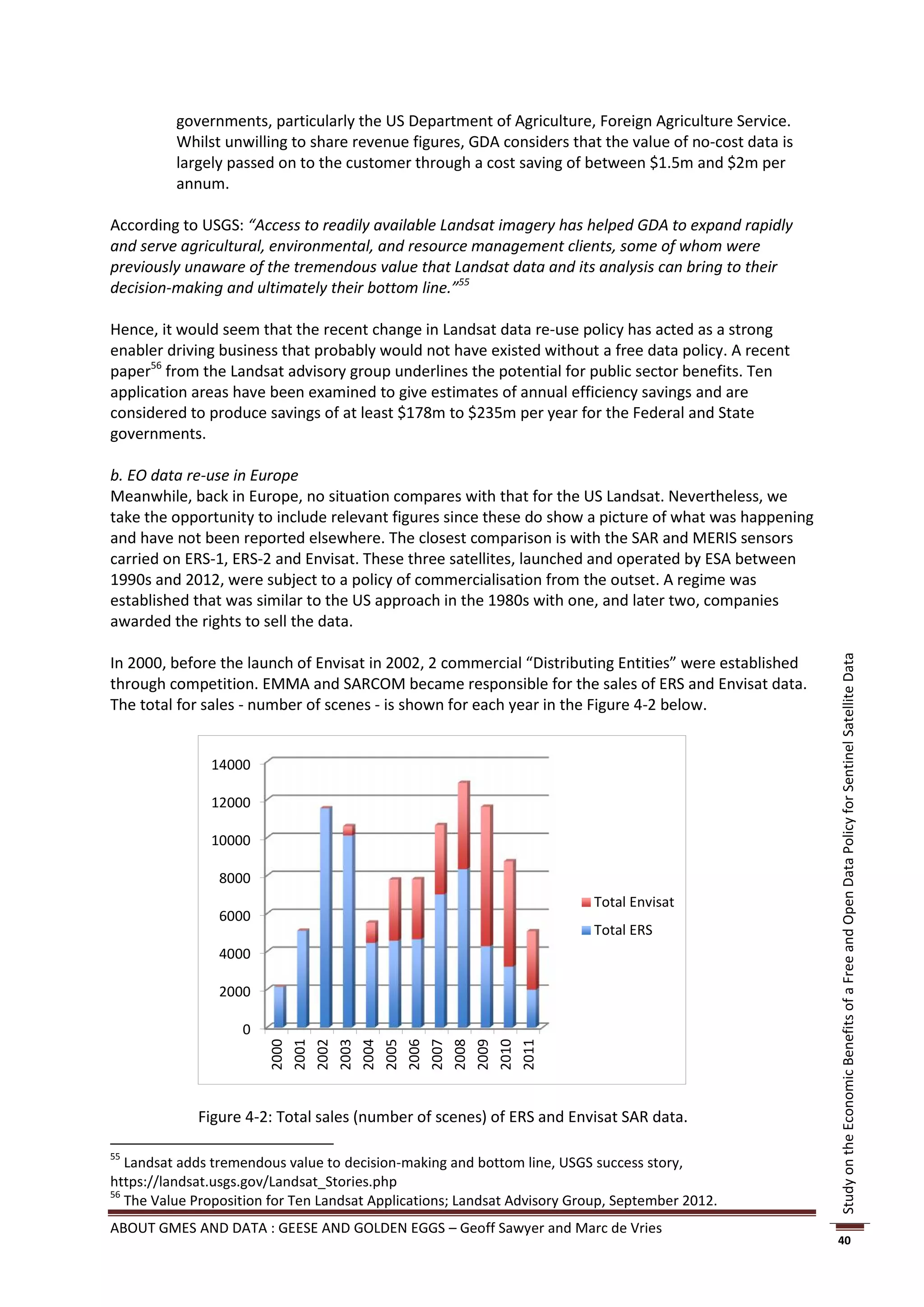 governments, particularly the US Department of Agriculture, Foreign Agriculture Service.
          Whilst unwilling to share revenue figures, GDA considers that the value of no-cost data is
          largely passed on to the customer through a cost saving of between $1.5m and $2m per
          annum.

According to USGS: “Access to readily available Landsat imagery has helped GDA to expand rapidly
and serve agricultural, environmental, and resource management clients, some of whom were
previously unaware of the tremendous value that Landsat data and its analysis can bring to their
decision-making and ultimately their bottom line.”55

Hence, it would seem that the recent change in Landsat data re-use policy has acted as a strong
enabler driving business that probably would not have existed without a free data policy. A recent
paper56 from the Landsat advisory group underlines the potential for public sector benefits. Ten
application areas have been examined to give estimates of annual efficiency savings and are
considered to produce savings of at least $178m to $235m per year for the Federal and State
governments.

b. EO data re-use in Europe
Meanwhile, back in Europe, no situation compares with that for the US Landsat. Nevertheless, we
take the opportunity to include relevant figures since these do show a picture of what was happening
and have not been reported elsewhere. The closest comparison is with the SAR and MERIS sensors
carried on ERS-1, ERS-2 and Envisat. These three satellites, launched and operated by ESA between
1990s and 2012, were subject to a policy of commercialisation from the outset. A regime was
established that was similar to the US approach in the 1980s with one, and later two, companies
awarded the rights to sell the data.

In 2000, before the launch of Envisat in 2002, 2 commercial “Distributing Entities” were established




                                                                                                       Study on the Economic Benefits of a Free and Open Data Policy for Sentinel Satellite Data
through competition. EMMA and SARCOM became responsible for the sales of ERS and Envisat data.
The total for sales - number of scenes - is shown for each year in the Figure 4-2 below.


               14000

               12000

               10000

                8000
                                                                          Total Envisat
                6000
                                                                          Total ERS
                4000

                2000

                    0
                        2000
                        2001
                        2002
                        2003
                        2004
                        2005
                        2006
                        2007
                        2008
                        2009
                        2010
                        2011




             Figure 4-2: Total sales (number of scenes) of ERS and Envisat SAR data.

55
   Landsat adds tremendous value to decision-making and bottom line, USGS success story,
https://landsat.usgs.gov/Landsat_Stories.php
56
   The Value Proposition for Ten Landsat Applications; Landsat Advisory Group, September 2012.
ABOUT GMES AND DATA : GEESE AND GOLDEN EGGS – Geoff Sawyer and Marc de Vries
                                                                                                       40
 