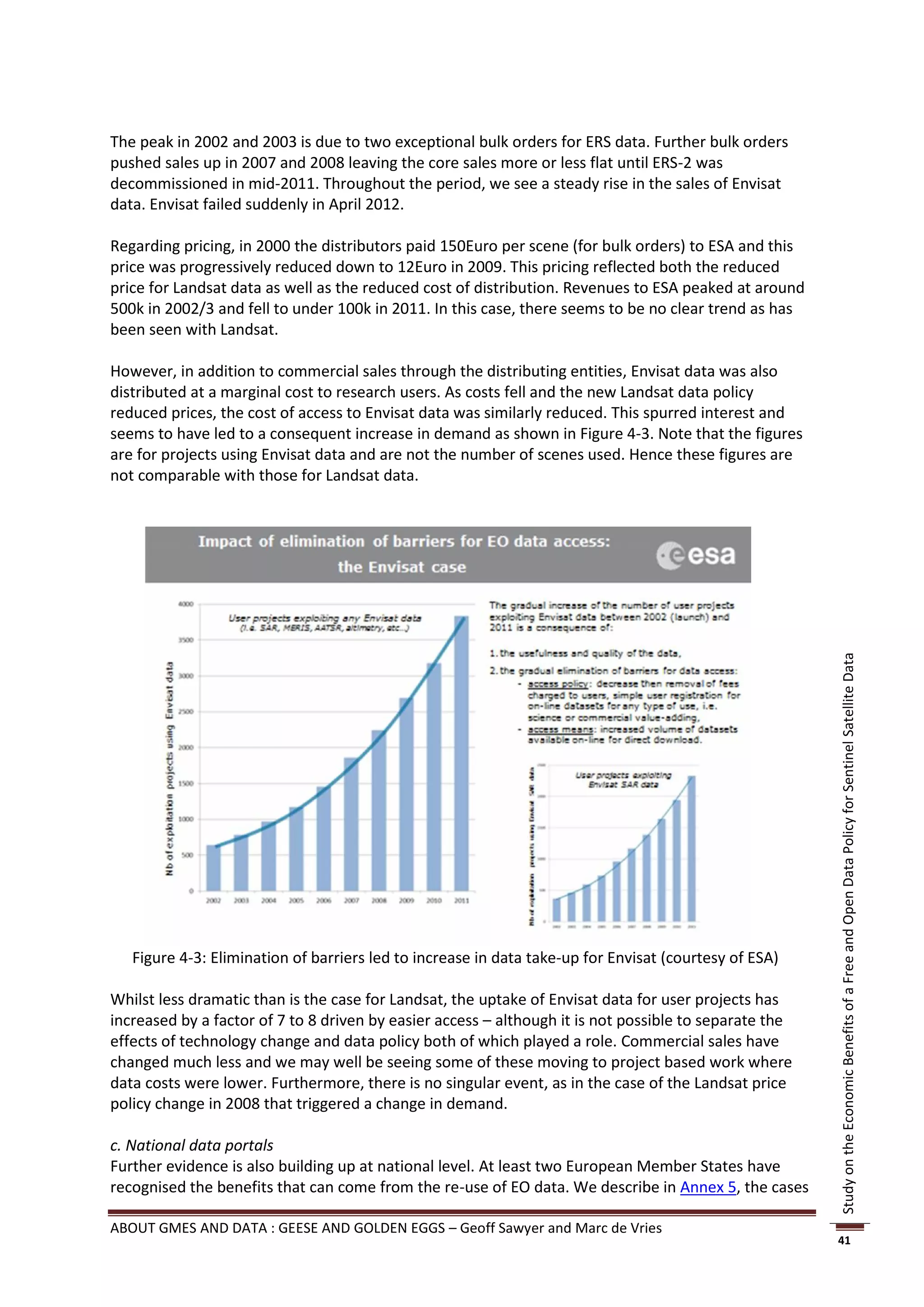 The peak in 2002 and 2003 is due to two exceptional bulk orders for ERS data. Further bulk orders
pushed sales up in 2007 and 2008 leaving the core sales more or less flat until ERS-2 was
decommissioned in mid-2011. Throughout the period, we see a steady rise in the sales of Envisat
data. Envisat failed suddenly in April 2012.

Regarding pricing, in 2000 the distributors paid 150Euro per scene (for bulk orders) to ESA and this
price was progressively reduced down to 12Euro in 2009. This pricing reflected both the reduced
price for Landsat data as well as the reduced cost of distribution. Revenues to ESA peaked at around
500k in 2002/3 and fell to under 100k in 2011. In this case, there seems to be no clear trend as has
been seen with Landsat.

However, in addition to commercial sales through the distributing entities, Envisat data was also
distributed at a marginal cost to research users. As costs fell and the new Landsat data policy
reduced prices, the cost of access to Envisat data was similarly reduced. This spurred interest and
seems to have led to a consequent increase in demand as shown in Figure 4-3. Note that the figures
are for projects using Envisat data and are not the number of scenes used. Hence these figures are
not comparable with those for Landsat data.




                                                                                                        Study on the Economic Benefits of a Free and Open Data Policy for Sentinel Satellite Data




   Figure 4-3: Elimination of barriers led to increase in data take-up for Envisat (courtesy of ESA)

Whilst less dramatic than is the case for Landsat, the uptake of Envisat data for user projects has
increased by a factor of 7 to 8 driven by easier access – although it is not possible to separate the
effects of technology change and data policy both of which played a role. Commercial sales have
changed much less and we may well be seeing some of these moving to project based work where
data costs were lower. Furthermore, there is no singular event, as in the case of the Landsat price
policy change in 2008 that triggered a change in demand.

c. National data portals
Further evidence is also building up at national level. At least two European Member States have
recognised the benefits that can come from the re-use of EO data. We describe in Annex 5, the cases

ABOUT GMES AND DATA : GEESE AND GOLDEN EGGS – Geoff Sawyer and Marc de Vries
                                                                                                        41
 