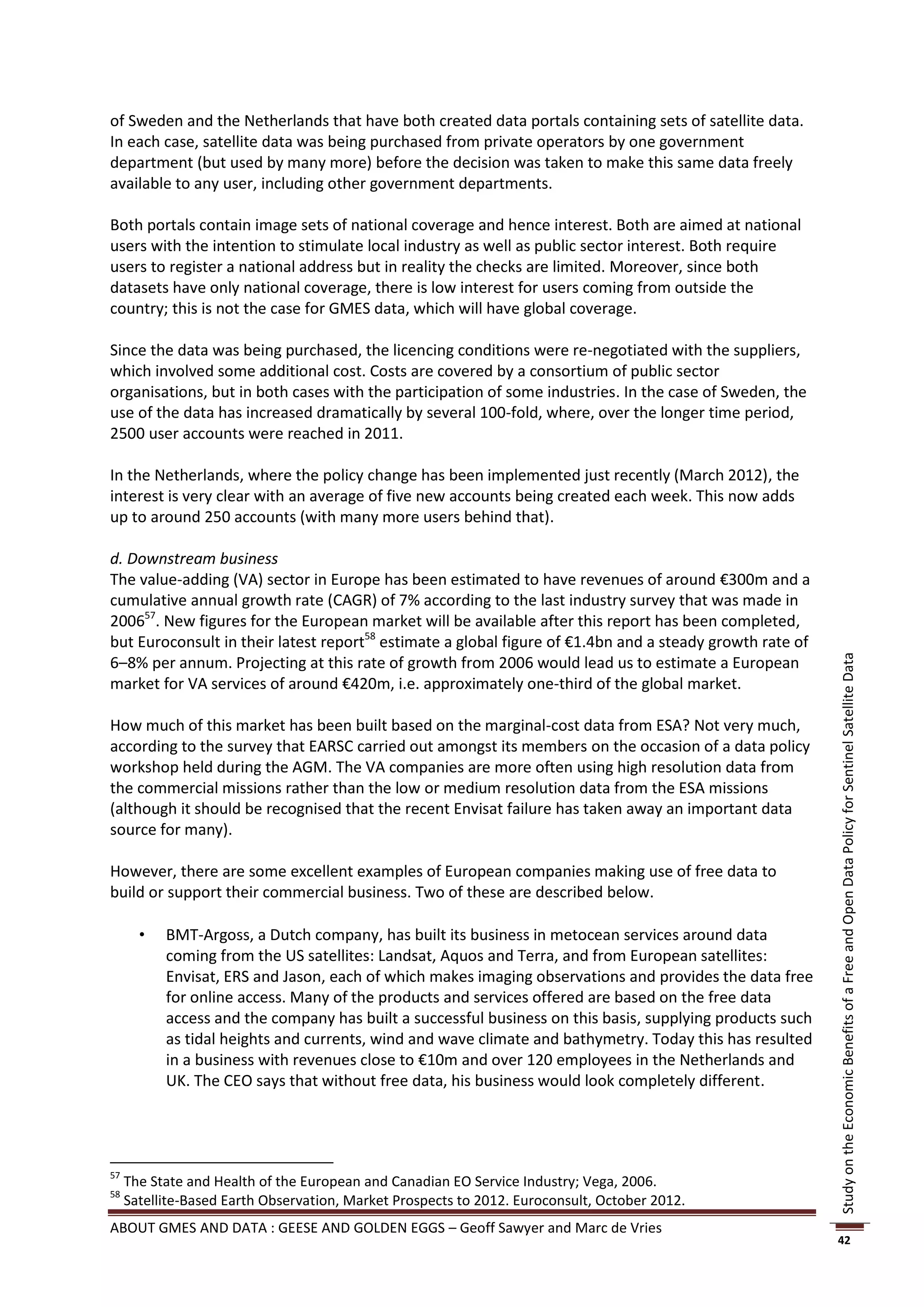 of Sweden and the Netherlands that have both created data portals containing sets of satellite data.
In each case, satellite data was being purchased from private operators by one government
department (but used by many more) before the decision was taken to make this same data freely
available to any user, including other government departments.

Both portals contain image sets of national coverage and hence interest. Both are aimed at national
users with the intention to stimulate local industry as well as public sector interest. Both require
users to register a national address but in reality the checks are limited. Moreover, since both
datasets have only national coverage, there is low interest for users coming from outside the
country; this is not the case for GMES data, which will have global coverage.

Since the data was being purchased, the licencing conditions were re-negotiated with the suppliers,
which involved some additional cost. Costs are covered by a consortium of public sector
organisations, but in both cases with the participation of some industries. In the case of Sweden, the
use of the data has increased dramatically by several 100-fold, where, over the longer time period,
2500 user accounts were reached in 2011.

In the Netherlands, where the policy change has been implemented just recently (March 2012), the
interest is very clear with an average of five new accounts being created each week. This now adds
up to around 250 accounts (with many more users behind that).

d. Downstream business
The value-adding (VA) sector in Europe has been estimated to have revenues of around €300m and a
cumulative annual growth rate (CAGR) of 7% according to the last industry survey that was made in
200657. New figures for the European market will be available after this report has been completed,
but Euroconsult in their latest report58 estimate a global figure of €1.4bn and a steady growth rate of
6–8% per annum. Projecting at this rate of growth from 2006 would lead us to estimate a European




                                                                                                           Study on the Economic Benefits of a Free and Open Data Policy for Sentinel Satellite Data
market for VA services of around €420m, i.e. approximately one-third of the global market.

How much of this market has been built based on the marginal-cost data from ESA? Not very much,
according to the survey that EARSC carried out amongst its members on the occasion of a data policy
workshop held during the AGM. The VA companies are more often using high resolution data from
the commercial missions rather than the low or medium resolution data from the ESA missions
(although it should be recognised that the recent Envisat failure has taken away an important data
source for many).

However, there are some excellent examples of European companies making use of free data to
build or support their commercial business. Two of these are described below.

          BMT-Argoss, a Dutch company, has built its business in metocean services around data
           coming from the US satellites: Landsat, Aquos and Terra, and from European satellites:
           Envisat, ERS and Jason, each of which makes imaging observations and provides the data free
           for online access. Many of the products and services offered are based on the free data
           access and the company has built a successful business on this basis, supplying products such
           as tidal heights and currents, wind and wave climate and bathymetry. Today this has resulted
           in a business with revenues close to €10m and over 120 employees in the Netherlands and
           UK. The CEO says that without free data, his business would look completely different.




57
     The State and Health of the European and Canadian EO Service Industry; Vega, 2006.
58
     Satellite-Based Earth Observation, Market Prospects to 2012. Euroconsult, October 2012.
ABOUT GMES AND DATA : GEESE AND GOLDEN EGGS – Geoff Sawyer and Marc de Vries
                                                                                                           42
 