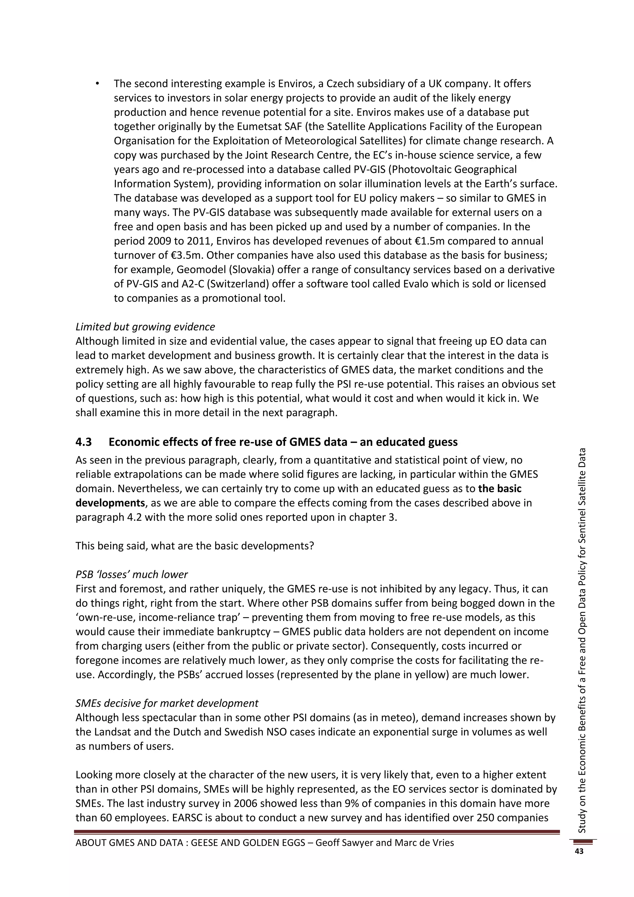    The second interesting example is Enviros, a Czech subsidiary of a UK company. It offers
          services to investors in solar energy projects to provide an audit of the likely energy
          production and hence revenue potential for a site. Enviros makes use of a database put
          together originally by the Eumetsat SAF (the Satellite Applications Facility of the European
          Organisation for the Exploitation of Meteorological Satellites) for climate change research. A
          copy was purchased by the Joint Research Centre, the EC’s in-house science service, a few
          years ago and re-processed into a database called PV-GIS (Photovoltaic Geographical
          Information System), providing information on solar illumination levels at the Earth’s surface.
          The database was developed as a support tool for EU policy makers – so similar to GMES in
          many ways. The PV-GIS database was subsequently made available for external users on a
          free and open basis and has been picked up and used by a number of companies. In the
          period 2009 to 2011, Enviros has developed revenues of about €1.5m compared to annual
          turnover of €3.5m. Other companies have also used this database as the basis for business;
          for example, Geomodel (Slovakia) offer a range of consultancy services based on a derivative
          of PV-GIS and A2-C (Switzerland) offer a software tool called Evalo which is sold or licensed
          to companies as a promotional tool.

Limited but growing evidence
Although limited in size and evidential value, the cases appear to signal that freeing up EO data can
lead to market development and business growth. It is certainly clear that the interest in the data is
extremely high. As we saw above, the characteristics of GMES data, the market conditions and the
policy setting are all highly favourable to reap fully the PSI re-use potential. This raises an obvious set
of questions, such as: how high is this potential, what would it cost and when would it kick in. We
shall examine this in more detail in the next paragraph.

4.3       Economic effects of free re-use of GMES data – an educated guess




                                                                                                              Study on the Economic Benefits of a Free and Open Data Policy for Sentinel Satellite Data
As seen in the previous paragraph, clearly, from a quantitative and statistical point of view, no
reliable extrapolations can be made where solid figures are lacking, in particular within the GMES
domain. Nevertheless, we can certainly try to come up with an educated guess as to the basic
developments, as we are able to compare the effects coming from the cases described above in
paragraph 4.2 with the more solid ones reported upon in chapter 3.

This being said, what are the basic developments?

PSB ‘losses’ much lower
First and foremost, and rather uniquely, the GMES re-use is not inhibited by any legacy. Thus, it can
do things right, right from the start. Where other PSB domains suffer from being bogged down in the
‘own-re-use, income-reliance trap’ – preventing them from moving to free re-use models, as this
would cause their immediate bankruptcy – GMES public data holders are not dependent on income
from charging users (either from the public or private sector). Consequently, costs incurred or
foregone incomes are relatively much lower, as they only comprise the costs for facilitating the re-
use. Accordingly, the PSBs’ accrued losses (represented by the plane in yellow) are much lower.

SMEs decisive for market development
Although less spectacular than in some other PSI domains (as in meteo), demand increases shown by
the Landsat and the Dutch and Swedish NSO cases indicate an exponential surge in volumes as well
as numbers of users.

Looking more closely at the character of the new users, it is very likely that, even to a higher extent
than in other PSI domains, SMEs will be highly represented, as the EO services sector is dominated by
SMEs. The last industry survey in 2006 showed less than 9% of companies in this domain have more
than 60 employees. EARSC is about to conduct a new survey and has identified over 250 companies

ABOUT GMES AND DATA : GEESE AND GOLDEN EGGS – Geoff Sawyer and Marc de Vries
                                                                                                              43
 