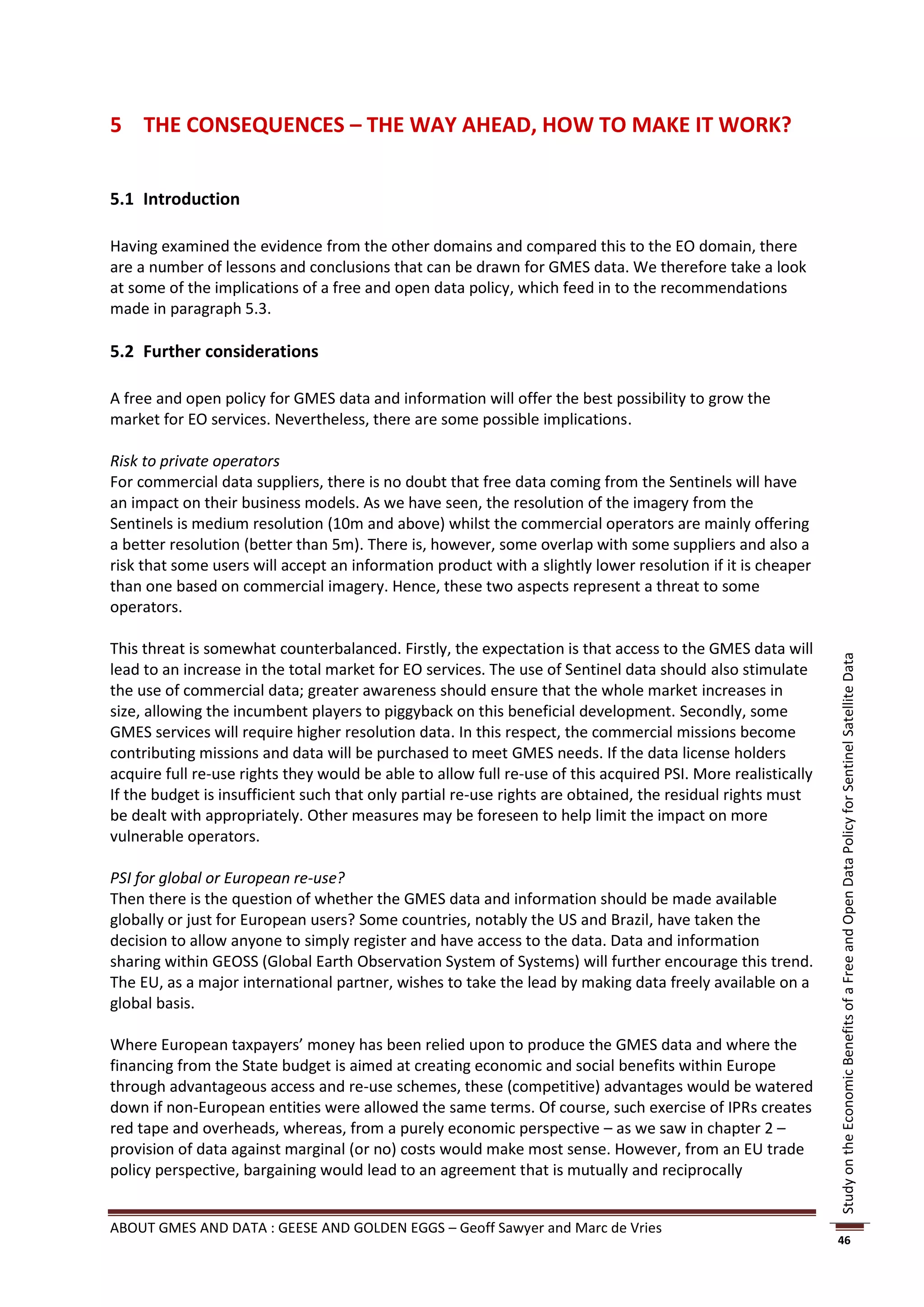 5 THE CONSEQUENCES – THE WAY AHEAD, HOW TO MAKE IT WORK?


5.1 Introduction

Having examined the evidence from the other domains and compared this to the EO domain, there
are a number of lessons and conclusions that can be drawn for GMES data. We therefore take a look
at some of the implications of a free and open data policy, which feed in to the recommendations
made in paragraph 5.3.

5.2 Further considerations

A free and open policy for GMES data and information will offer the best possibility to grow the
market for EO services. Nevertheless, there are some possible implications.

Risk to private operators
For commercial data suppliers, there is no doubt that free data coming from the Sentinels will have
an impact on their business models. As we have seen, the resolution of the imagery from the
Sentinels is medium resolution (10m and above) whilst the commercial operators are mainly offering
a better resolution (better than 5m). There is, however, some overlap with some suppliers and also a
risk that some users will accept an information product with a slightly lower resolution if it is cheaper
than one based on commercial imagery. Hence, these two aspects represent a threat to some
operators.

This threat is somewhat counterbalanced. Firstly, the expectation is that access to the GMES data will




                                                                                                              Study on the Economic Benefits of a Free and Open Data Policy for Sentinel Satellite Data
lead to an increase in the total market for EO services. The use of Sentinel data should also stimulate
the use of commercial data; greater awareness should ensure that the whole market increases in
size, allowing the incumbent players to piggyback on this beneficial development. Secondly, some
GMES services will require higher resolution data. In this respect, the commercial missions become
contributing missions and data will be purchased to meet GMES needs. If the data license holders
acquire full re-use rights they would be able to allow full re-use of this acquired PSI. More realistically
If the budget is insufficient such that only partial re-use rights are obtained, the residual rights must
be dealt with appropriately. Other measures may be foreseen to help limit the impact on more
vulnerable operators.

PSI for global or European re-use?
Then there is the question of whether the GMES data and information should be made available
globally or just for European users? Some countries, notably the US and Brazil, have taken the
decision to allow anyone to simply register and have access to the data. Data and information
sharing within GEOSS (Global Earth Observation System of Systems) will further encourage this trend.
The EU, as a major international partner, wishes to take the lead by making data freely available on a
global basis.

Where European taxpayers’ money has been relied upon to produce the GMES data and where the
financing from the State budget is aimed at creating economic and social benefits within Europe
through advantageous access and re-use schemes, these (competitive) advantages would be watered
down if non-European entities were allowed the same terms. Of course, such exercise of IPRs creates
red tape and overheads, whereas, from a purely economic perspective – as we saw in chapter 2 –
provision of data against marginal (or no) costs would make most sense. However, from an EU trade
policy perspective, bargaining would lead to an agreement that is mutually and reciprocally


ABOUT GMES AND DATA : GEESE AND GOLDEN EGGS – Geoff Sawyer and Marc de Vries
                                                                                                              46
 