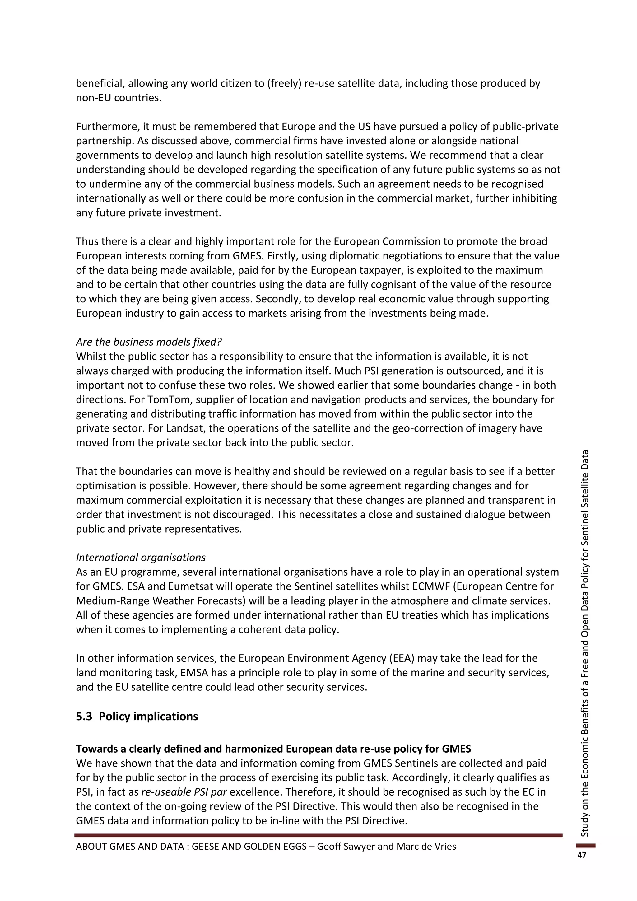beneficial, allowing any world citizen to (freely) re-use satellite data, including those produced by
non-EU countries.

Furthermore, it must be remembered that Europe and the US have pursued a policy of public-private
partnership. As discussed above, commercial firms have invested alone or alongside national
governments to develop and launch high resolution satellite systems. We recommend that a clear
understanding should be developed regarding the specification of any future public systems so as not
to undermine any of the commercial business models. Such an agreement needs to be recognised
internationally as well or there could be more confusion in the commercial market, further inhibiting
any future private investment.

Thus there is a clear and highly important role for the European Commission to promote the broad
European interests coming from GMES. Firstly, using diplomatic negotiations to ensure that the value
of the data being made available, paid for by the European taxpayer, is exploited to the maximum
and to be certain that other countries using the data are fully cognisant of the value of the resource
to which they are being given access. Secondly, to develop real economic value through supporting
European industry to gain access to markets arising from the investments being made.

Are the business models fixed?
Whilst the public sector has a responsibility to ensure that the information is available, it is not
always charged with producing the information itself. Much PSI generation is outsourced, and it is
important not to confuse these two roles. We showed earlier that some boundaries change - in both
directions. For TomTom, supplier of location and navigation products and services, the boundary for
generating and distributing traffic information has moved from within the public sector into the
private sector. For Landsat, the operations of the satellite and the geo-correction of imagery have
moved from the private sector back into the public sector.




                                                                                                              Study on the Economic Benefits of a Free and Open Data Policy for Sentinel Satellite Data
That the boundaries can move is healthy and should be reviewed on a regular basis to see if a better
optimisation is possible. However, there should be some agreement regarding changes and for
maximum commercial exploitation it is necessary that these changes are planned and transparent in
order that investment is not discouraged. This necessitates a close and sustained dialogue between
public and private representatives.

International organisations
As an EU programme, several international organisations have a role to play in an operational system
for GMES. ESA and Eumetsat will operate the Sentinel satellites whilst ECMWF (European Centre for
Medium-Range Weather Forecasts) will be a leading player in the atmosphere and climate services.
All of these agencies are formed under international rather than EU treaties which has implications
when it comes to implementing a coherent data policy.

In other information services, the European Environment Agency (EEA) may take the lead for the
land monitoring task, EMSA has a principle role to play in some of the marine and security services,
and the EU satellite centre could lead other security services.

5.3 Policy implications

Towards a clearly defined and harmonized European data re-use policy for GMES
We have shown that the data and information coming from GMES Sentinels are collected and paid
for by the public sector in the process of exercising its public task. Accordingly, it clearly qualifies as
PSI, in fact as re-useable PSI par excellence. Therefore, it should be recognised as such by the EC in
the context of the on-going review of the PSI Directive. This would then also be recognised in the
GMES data and information policy to be in-line with the PSI Directive.

ABOUT GMES AND DATA : GEESE AND GOLDEN EGGS – Geoff Sawyer and Marc de Vries
                                                                                                              47
 