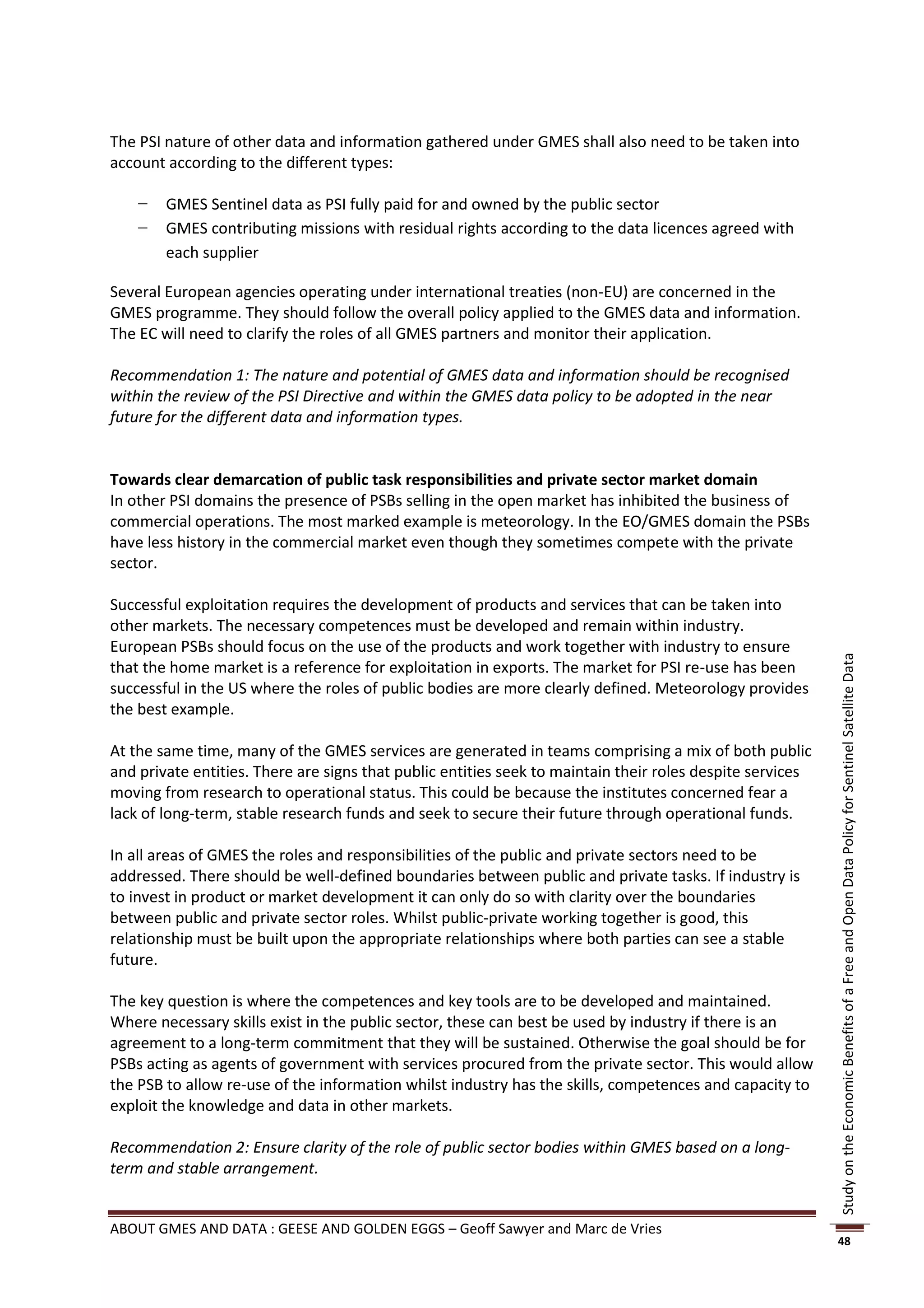 The PSI nature of other data and information gathered under GMES shall also need to be taken into
account according to the different types:

    −   GMES Sentinel data as PSI fully paid for and owned by the public sector
    −   GMES contributing missions with residual rights according to the data licences agreed with
        each supplier

Several European agencies operating under international treaties (non-EU) are concerned in the
GMES programme. They should follow the overall policy applied to the GMES data and information.
The EC will need to clarify the roles of all GMES partners and monitor their application.

Recommendation 1: The nature and potential of GMES data and information should be recognised
within the review of the PSI Directive and within the GMES data policy to be adopted in the near
future for the different data and information types.


Towards clear demarcation of public task responsibilities and private sector market domain
In other PSI domains the presence of PSBs selling in the open market has inhibited the business of
commercial operations. The most marked example is meteorology. In the EO/GMES domain the PSBs
have less history in the commercial market even though they sometimes compete with the private
sector.

Successful exploitation requires the development of products and services that can be taken into
other markets. The necessary competences must be developed and remain within industry.
European PSBs should focus on the use of the products and work together with industry to ensure




                                                                                                           Study on the Economic Benefits of a Free and Open Data Policy for Sentinel Satellite Data
that the home market is a reference for exploitation in exports. The market for PSI re-use has been
successful in the US where the roles of public bodies are more clearly defined. Meteorology provides
the best example.

At the same time, many of the GMES services are generated in teams comprising a mix of both public
and private entities. There are signs that public entities seek to maintain their roles despite services
moving from research to operational status. This could be because the institutes concerned fear a
lack of long-term, stable research funds and seek to secure their future through operational funds.

In all areas of GMES the roles and responsibilities of the public and private sectors need to be
addressed. There should be well-defined boundaries between public and private tasks. If industry is
to invest in product or market development it can only do so with clarity over the boundaries
between public and private sector roles. Whilst public-private working together is good, this
relationship must be built upon the appropriate relationships where both parties can see a stable
future.

The key question is where the competences and key tools are to be developed and maintained.
Where necessary skills exist in the public sector, these can best be used by industry if there is an
agreement to a long-term commitment that they will be sustained. Otherwise the goal should be for
PSBs acting as agents of government with services procured from the private sector. This would allow
the PSB to allow re-use of the information whilst industry has the skills, competences and capacity to
exploit the knowledge and data in other markets.

Recommendation 2: Ensure clarity of the role of public sector bodies within GMES based on a long-
term and stable arrangement.


ABOUT GMES AND DATA : GEESE AND GOLDEN EGGS – Geoff Sawyer and Marc de Vries
                                                                                                           48
 