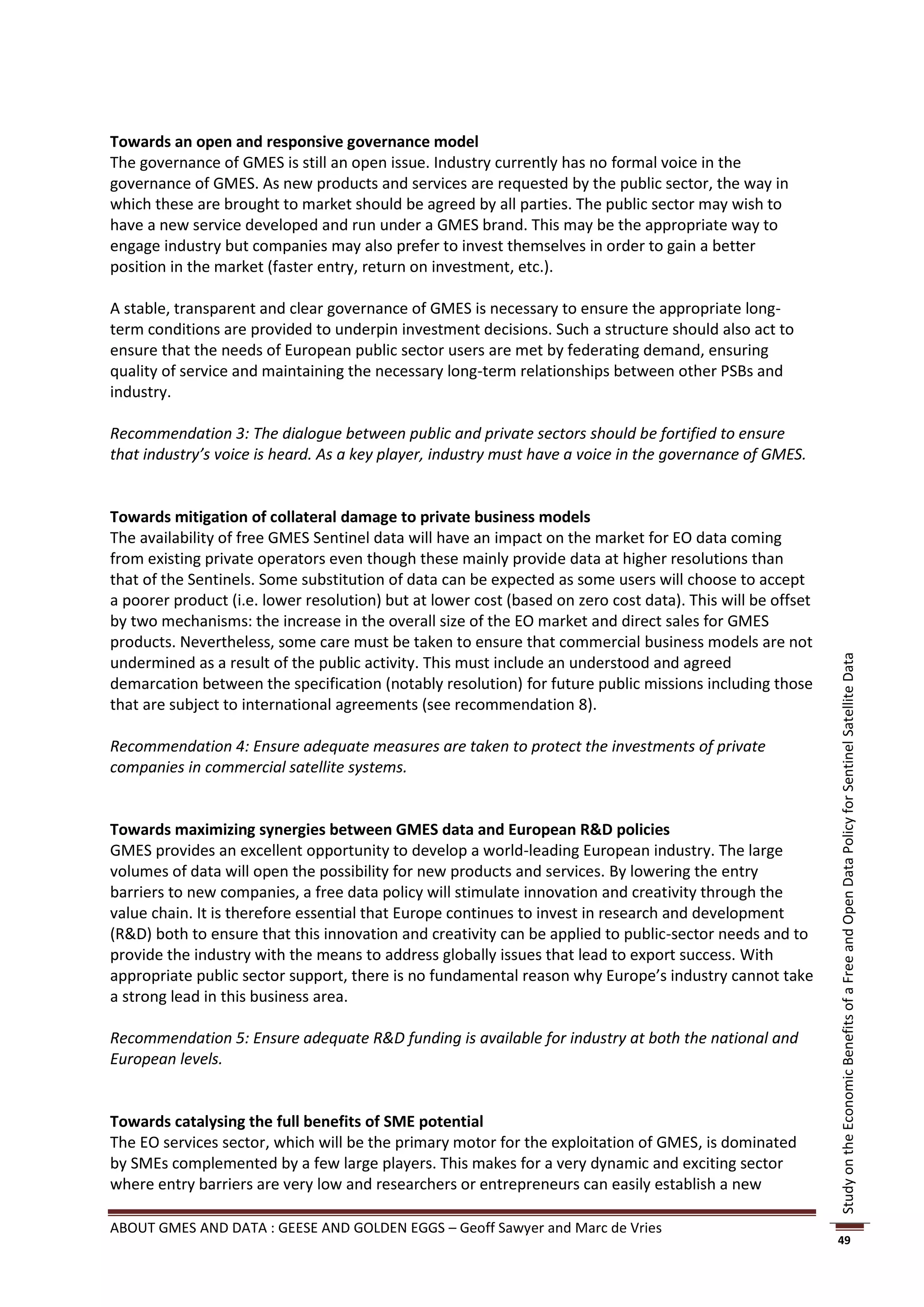 Towards an open and responsive governance model
The governance of GMES is still an open issue. Industry currently has no formal voice in the
governance of GMES. As new products and services are requested by the public sector, the way in
which these are brought to market should be agreed by all parties. The public sector may wish to
have a new service developed and run under a GMES brand. This may be the appropriate way to
engage industry but companies may also prefer to invest themselves in order to gain a better
position in the market (faster entry, return on investment, etc.).

A stable, transparent and clear governance of GMES is necessary to ensure the appropriate long-
term conditions are provided to underpin investment decisions. Such a structure should also act to
ensure that the needs of European public sector users are met by federating demand, ensuring
quality of service and maintaining the necessary long-term relationships between other PSBs and
industry.

Recommendation 3: The dialogue between public and private sectors should be fortified to ensure
that industry’s voice is heard. As a key player, industry must have a voice in the governance of GMES.


Towards mitigation of collateral damage to private business models
The availability of free GMES Sentinel data will have an impact on the market for EO data coming
from existing private operators even though these mainly provide data at higher resolutions than
that of the Sentinels. Some substitution of data can be expected as some users will choose to accept
a poorer product (i.e. lower resolution) but at lower cost (based on zero cost data). This will be offset
by two mechanisms: the increase in the overall size of the EO market and direct sales for GMES
products. Nevertheless, some care must be taken to ensure that commercial business models are not
undermined as a result of the public activity. This must include an understood and agreed




                                                                                                            Study on the Economic Benefits of a Free and Open Data Policy for Sentinel Satellite Data
demarcation between the specification (notably resolution) for future public missions including those
that are subject to international agreements (see recommendation 8).

Recommendation 4: Ensure adequate measures are taken to protect the investments of private
companies in commercial satellite systems.


Towards maximizing synergies between GMES data and European R&D policies
GMES provides an excellent opportunity to develop a world-leading European industry. The large
volumes of data will open the possibility for new products and services. By lowering the entry
barriers to new companies, a free data policy will stimulate innovation and creativity through the
value chain. It is therefore essential that Europe continues to invest in research and development
(R&D) both to ensure that this innovation and creativity can be applied to public-sector needs and to
provide the industry with the means to address globally issues that lead to export success. With
appropriate public sector support, there is no fundamental reason why Europe’s industry cannot take
a strong lead in this business area.

Recommendation 5: Ensure adequate R&D funding is available for industry at both the national and
European levels.


Towards catalysing the full benefits of SME potential
The EO services sector, which will be the primary motor for the exploitation of GMES, is dominated
by SMEs complemented by a few large players. This makes for a very dynamic and exciting sector
where entry barriers are very low and researchers or entrepreneurs can easily establish a new

ABOUT GMES AND DATA : GEESE AND GOLDEN EGGS – Geoff Sawyer and Marc de Vries
                                                                                                            49
 