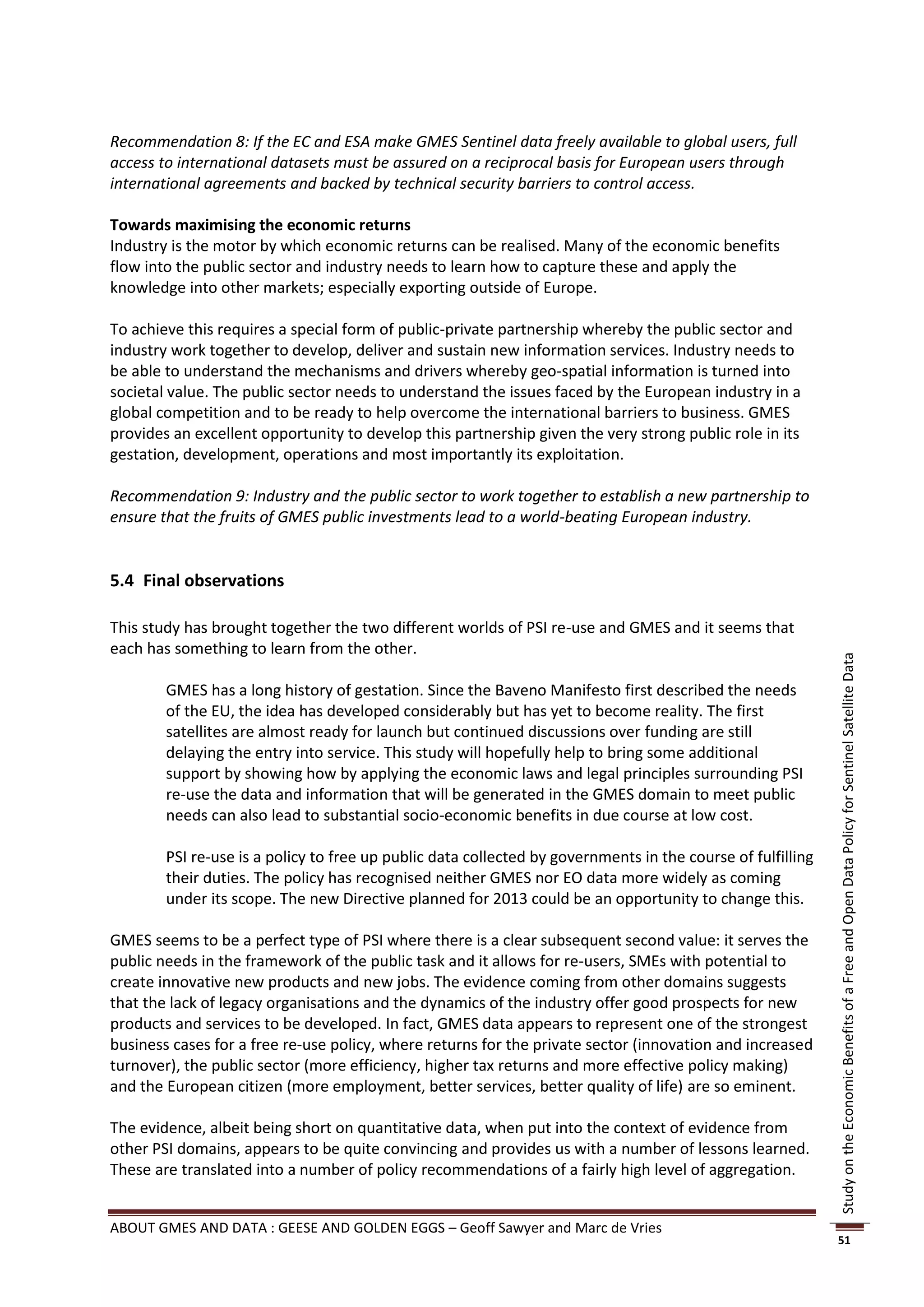 Recommendation 8: If the EC and ESA make GMES Sentinel data freely available to global users, full
access to international datasets must be assured on a reciprocal basis for European users through
international agreements and backed by technical security barriers to control access.

Towards maximising the economic returns
Industry is the motor by which economic returns can be realised. Many of the economic benefits
flow into the public sector and industry needs to learn how to capture these and apply the
knowledge into other markets; especially exporting outside of Europe.

To achieve this requires a special form of public-private partnership whereby the public sector and
industry work together to develop, deliver and sustain new information services. Industry needs to
be able to understand the mechanisms and drivers whereby geo-spatial information is turned into
societal value. The public sector needs to understand the issues faced by the European industry in a
global competition and to be ready to help overcome the international barriers to business. GMES
provides an excellent opportunity to develop this partnership given the very strong public role in its
gestation, development, operations and most importantly its exploitation.

Recommendation 9: Industry and the public sector to work together to establish a new partnership to
ensure that the fruits of GMES public investments lead to a world-beating European industry.


5.4 Final observations

This study has brought together the two different worlds of PSI re-use and GMES and it seems that
each has something to learn from the other.




                                                                                                             Study on the Economic Benefits of a Free and Open Data Policy for Sentinel Satellite Data
        GMES has a long history of gestation. Since the Baveno Manifesto first described the needs
        of the EU, the idea has developed considerably but has yet to become reality. The first
        satellites are almost ready for launch but continued discussions over funding are still
        delaying the entry into service. This study will hopefully help to bring some additional
        support by showing how by applying the economic laws and legal principles surrounding PSI
        re-use the data and information that will be generated in the GMES domain to meet public
        needs can also lead to substantial socio-economic benefits in due course at low cost.

        PSI re-use is a policy to free up public data collected by governments in the course of fulfilling
        their duties. The policy has recognised neither GMES nor EO data more widely as coming
        under its scope. The new Directive planned for 2013 could be an opportunity to change this.

GMES seems to be a perfect type of PSI where there is a clear subsequent second value: it serves the
public needs in the framework of the public task and it allows for re-users, SMEs with potential to
create innovative new products and new jobs. The evidence coming from other domains suggests
that the lack of legacy organisations and the dynamics of the industry offer good prospects for new
products and services to be developed. In fact, GMES data appears to represent one of the strongest
business cases for a free re-use policy, where returns for the private sector (innovation and increased
turnover), the public sector (more efficiency, higher tax returns and more effective policy making)
and the European citizen (more employment, better services, better quality of life) are so eminent.

The evidence, albeit being short on quantitative data, when put into the context of evidence from
other PSI domains, appears to be quite convincing and provides us with a number of lessons learned.
These are translated into a number of policy recommendations of a fairly high level of aggregation.


ABOUT GMES AND DATA : GEESE AND GOLDEN EGGS – Geoff Sawyer and Marc de Vries
                                                                                                             51
 