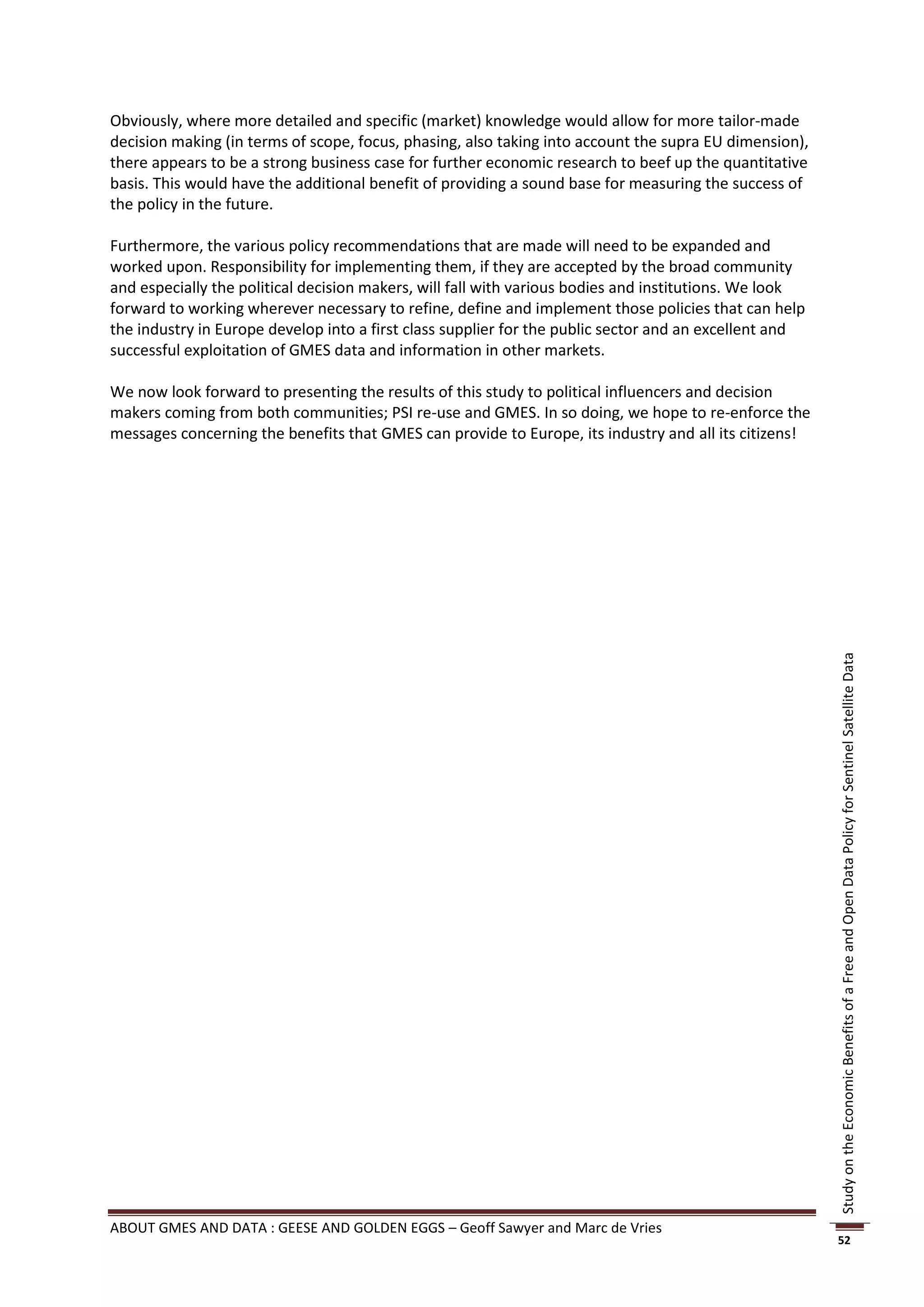 Obviously, where more detailed and specific (market) knowledge would allow for more tailor-made
decision making (in terms of scope, focus, phasing, also taking into account the supra EU dimension),
there appears to be a strong business case for further economic research to beef up the quantitative
basis. This would have the additional benefit of providing a sound base for measuring the success of
the policy in the future.

Furthermore, the various policy recommendations that are made will need to be expanded and
worked upon. Responsibility for implementing them, if they are accepted by the broad community
and especially the political decision makers, will fall with various bodies and institutions. We look
forward to working wherever necessary to refine, define and implement those policies that can help
the industry in Europe develop into a first class supplier for the public sector and an excellent and
successful exploitation of GMES data and information in other markets.

We now look forward to presenting the results of this study to political influencers and decision
makers coming from both communities; PSI re-use and GMES. In so doing, we hope to re-enforce the
messages concerning the benefits that GMES can provide to Europe, its industry and all its citizens!




                                                                                                        Study on the Economic Benefits of a Free and Open Data Policy for Sentinel Satellite Data




ABOUT GMES AND DATA : GEESE AND GOLDEN EGGS – Geoff Sawyer and Marc de Vries
                                                                                                        52
 