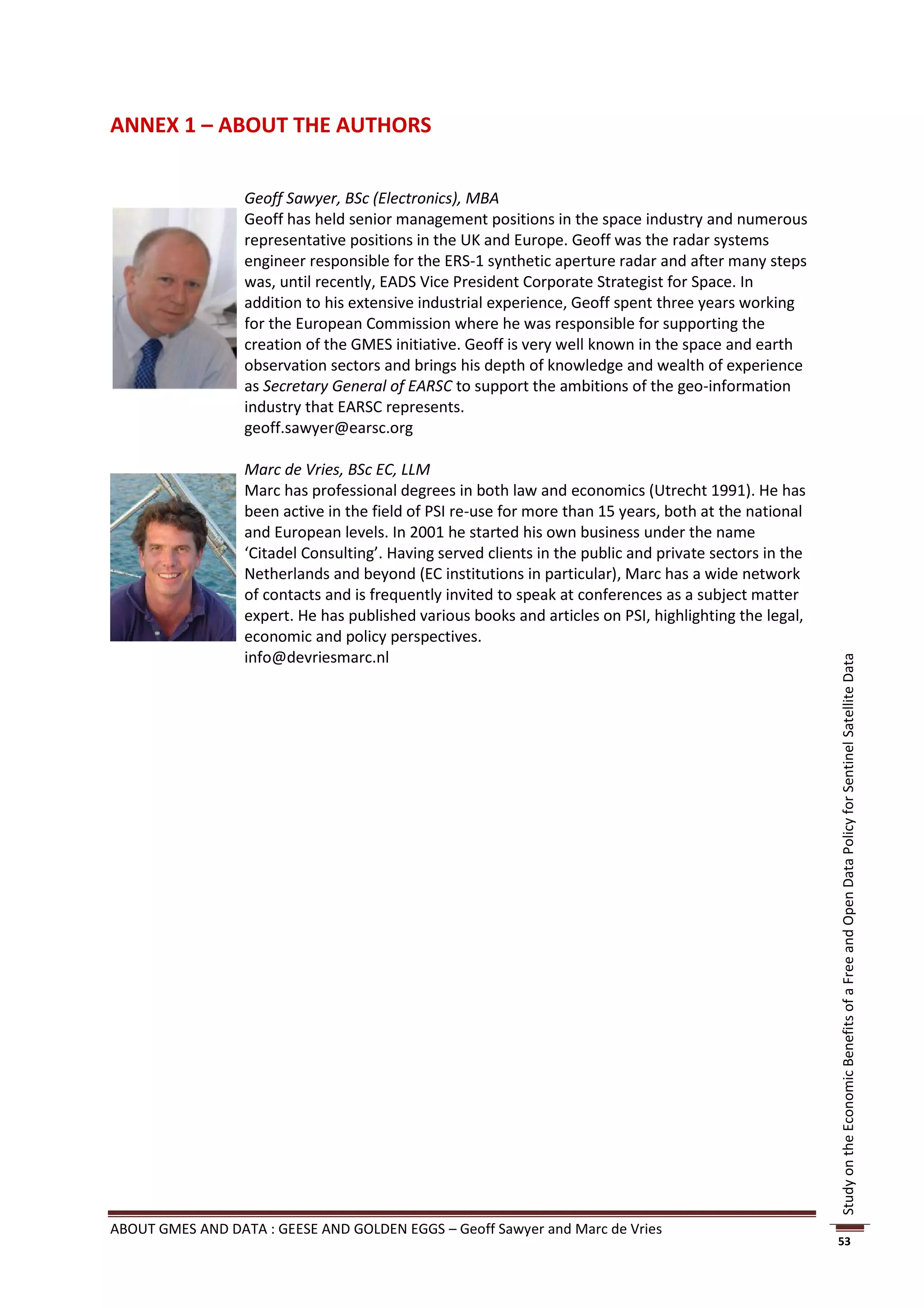 ANNEX 1 – ABOUT THE AUTHORS


                  Geoff Sawyer, BSc (Electronics), MBA
                  Geoff has held senior management positions in the space industry and numerous
                  representative positions in the UK and Europe. Geoff was the radar systems
                  engineer responsible for the ERS-1 synthetic aperture radar and after many steps
                  was, until recently, EADS Vice President Corporate Strategist for Space. In
                  addition to his extensive industrial experience, Geoff spent three years working
                  for the European Commission where he was responsible for supporting the
                  creation of the GMES initiative. Geoff is very well known in the space and earth
                  observation sectors and brings his depth of knowledge and wealth of experience
                  as Secretary General of EARSC to support the ambitions of the geo-information
                  industry that EARSC represents.
                  geoff.sawyer@earsc.org

                  Marc de Vries, BSc EC, LLM
                  Marc has professional degrees in both law and economics (Utrecht 1991). He has
                  been active in the field of PSI re-use for more than 15 years, both at the national
                  and European levels. In 2001 he started his own business under the name
                  ‘Citadel Consulting’. Having served clients in the public and private sectors in the
                  Netherlands and beyond (EC institutions in particular), Marc has a wide network
                  of contacts and is frequently invited to speak at conferences as a subject matter
                  expert. He has published various books and articles on PSI, highlighting the legal,
                  economic and policy perspectives.
                  info@devriesmarc.nl




                                                                                                         Study on the Economic Benefits of a Free and Open Data Policy for Sentinel Satellite Data




ABOUT GMES AND DATA : GEESE AND GOLDEN EGGS – Geoff Sawyer and Marc de Vries
                                                                                                         53
 
