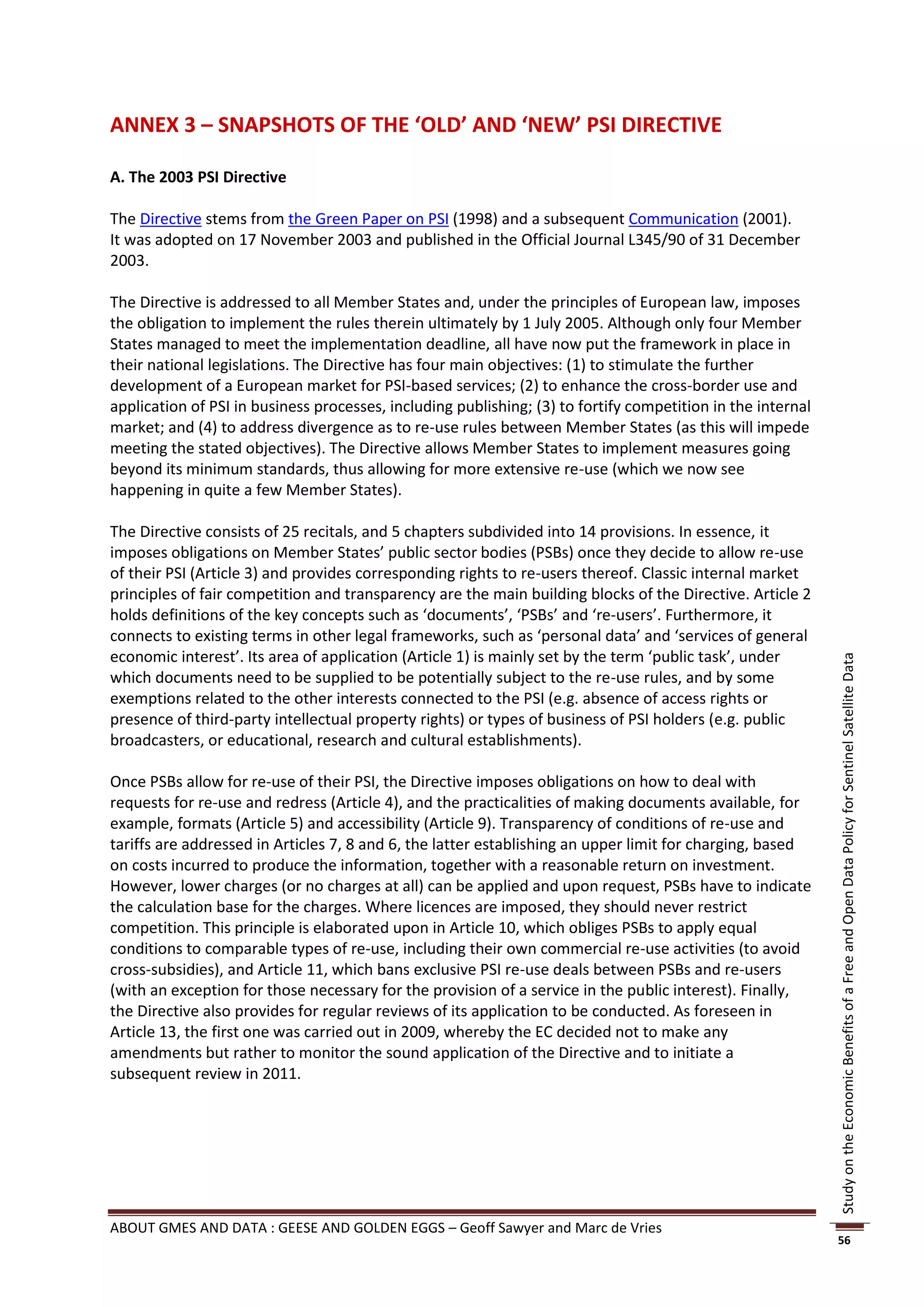 ANNEX 3 – SNAPSHOTS OF THE ‘OLD’ AND ‘NEW’ PSI DIRECTIVE

A. The 2003 PSI Directive

The Directive stems from the Green Paper on PSI (1998) and a subsequent Communication (2001).
It was adopted on 17 November 2003 and published in the Official Journal L345/90 of 31 December
2003.

The Directive is addressed to all Member States and, under the principles of European law, imposes
the obligation to implement the rules therein ultimately by 1 July 2005. Although only four Member
States managed to meet the implementation deadline, all have now put the framework in place in
their national legislations. The Directive has four main objectives: (1) to stimulate the further
development of a European market for PSI-based services; (2) to enhance the cross-border use and
application of PSI in business processes, including publishing; (3) to fortify competition in the internal
market; and (4) to address divergence as to re-use rules between Member States (as this will impede
meeting the stated objectives). The Directive allows Member States to implement measures going
beyond its minimum standards, thus allowing for more extensive re-use (which we now see
happening in quite a few Member States).

The Directive consists of 25 recitals, and 5 chapters subdivided into 14 provisions. In essence, it
imposes obligations on Member States’ public sector bodies (PSBs) once they decide to allow re-use
of their PSI (Article 3) and provides corresponding rights to re-users thereof. Classic internal market
principles of fair competition and transparency are the main building blocks of the Directive. Article 2
holds definitions of the key concepts such as ‘documents’, ‘PSBs’ and ‘re-users’. Furthermore, it
connects to existing terms in other legal frameworks, such as ‘personal data’ and ‘services of general
economic interest’. Its area of application (Article 1) is mainly set by the term ‘public task’, under




                                                                                                             Study on the Economic Benefits of a Free and Open Data Policy for Sentinel Satellite Data
which documents need to be supplied to be potentially subject to the re-use rules, and by some
exemptions related to the other interests connected to the PSI (e.g. absence of access rights or
presence of third-party intellectual property rights) or types of business of PSI holders (e.g. public
broadcasters, or educational, research and cultural establishments).

Once PSBs allow for re-use of their PSI, the Directive imposes obligations on how to deal with
requests for re-use and redress (Article 4), and the practicalities of making documents available, for
example, formats (Article 5) and accessibility (Article 9). Transparency of conditions of re-use and
tariffs are addressed in Articles 7, 8 and 6, the latter establishing an upper limit for charging, based
on costs incurred to produce the information, together with a reasonable return on investment.
However, lower charges (or no charges at all) can be applied and upon request, PSBs have to indicate
the calculation base for the charges. Where licences are imposed, they should never restrict
competition. This principle is elaborated upon in Article 10, which obliges PSBs to apply equal
conditions to comparable types of re-use, including their own commercial re-use activities (to avoid
cross-subsidies), and Article 11, which bans exclusive PSI re-use deals between PSBs and re-users
(with an exception for those necessary for the provision of a service in the public interest). Finally,
the Directive also provides for regular reviews of its application to be conducted. As foreseen in
Article 13, the first one was carried out in 2009, whereby the EC decided not to make any
amendments but rather to monitor the sound application of the Directive and to initiate a
subsequent review in 2011.




ABOUT GMES AND DATA : GEESE AND GOLDEN EGGS – Geoff Sawyer and Marc de Vries
                                                                                                             56
 