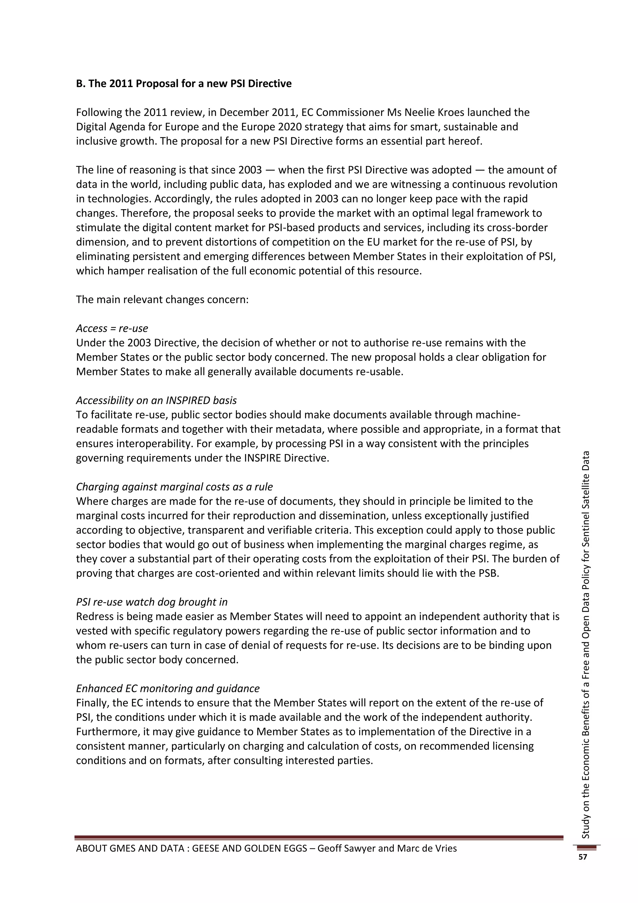 B. The 2011 Proposal for a new PSI Directive

Following the 2011 review, in December 2011, EC Commissioner Ms Neelie Kroes launched the
Digital Agenda for Europe and the Europe 2020 strategy that aims for smart, sustainable and
inclusive growth. The proposal for a new PSI Directive forms an essential part hereof.

The line of reasoning is that since 2003 — when the first PSI Directive was adopted — the amount of
data in the world, including public data, has exploded and we are witnessing a continuous revolution
in technologies. Accordingly, the rules adopted in 2003 can no longer keep pace with the rapid
changes. Therefore, the proposal seeks to provide the market with an optimal legal framework to
stimulate the digital content market for PSI-based products and services, including its cross-border
dimension, and to prevent distortions of competition on the EU market for the re-use of PSI, by
eliminating persistent and emerging differences between Member States in their exploitation of PSI,
which hamper realisation of the full economic potential of this resource.

The main relevant changes concern:

Access = re-use
Under the 2003 Directive, the decision of whether or not to authorise re-use remains with the
Member States or the public sector body concerned. The new proposal holds a clear obligation for
Member States to make all generally available documents re-usable.

Accessibility on an INSPIRED basis
To facilitate re-use, public sector bodies should make documents available through machine-
readable formats and together with their metadata, where possible and appropriate, in a format that
ensures interoperability. For example, by processing PSI in a way consistent with the principles
governing requirements under the INSPIRE Directive.




                                                                                                           Study on the Economic Benefits of a Free and Open Data Policy for Sentinel Satellite Data
Charging against marginal costs as a rule
Where charges are made for the re-use of documents, they should in principle be limited to the
marginal costs incurred for their reproduction and dissemination, unless exceptionally justified
according to objective, transparent and verifiable criteria. This exception could apply to those public
sector bodies that would go out of business when implementing the marginal charges regime, as
they cover a substantial part of their operating costs from the exploitation of their PSI. The burden of
proving that charges are cost-oriented and within relevant limits should lie with the PSB.

PSI re-use watch dog brought in
Redress is being made easier as Member States will need to appoint an independent authority that is
vested with specific regulatory powers regarding the re-use of public sector information and to
whom re-users can turn in case of denial of requests for re-use. Its decisions are to be binding upon
the public sector body concerned.

Enhanced EC monitoring and guidance
Finally, the EC intends to ensure that the Member States will report on the extent of the re-use of
PSI, the conditions under which it is made available and the work of the independent authority.
Furthermore, it may give guidance to Member States as to implementation of the Directive in a
consistent manner, particularly on charging and calculation of costs, on recommended licensing
conditions and on formats, after consulting interested parties.




ABOUT GMES AND DATA : GEESE AND GOLDEN EGGS – Geoff Sawyer and Marc de Vries
                                                                                                           57
 