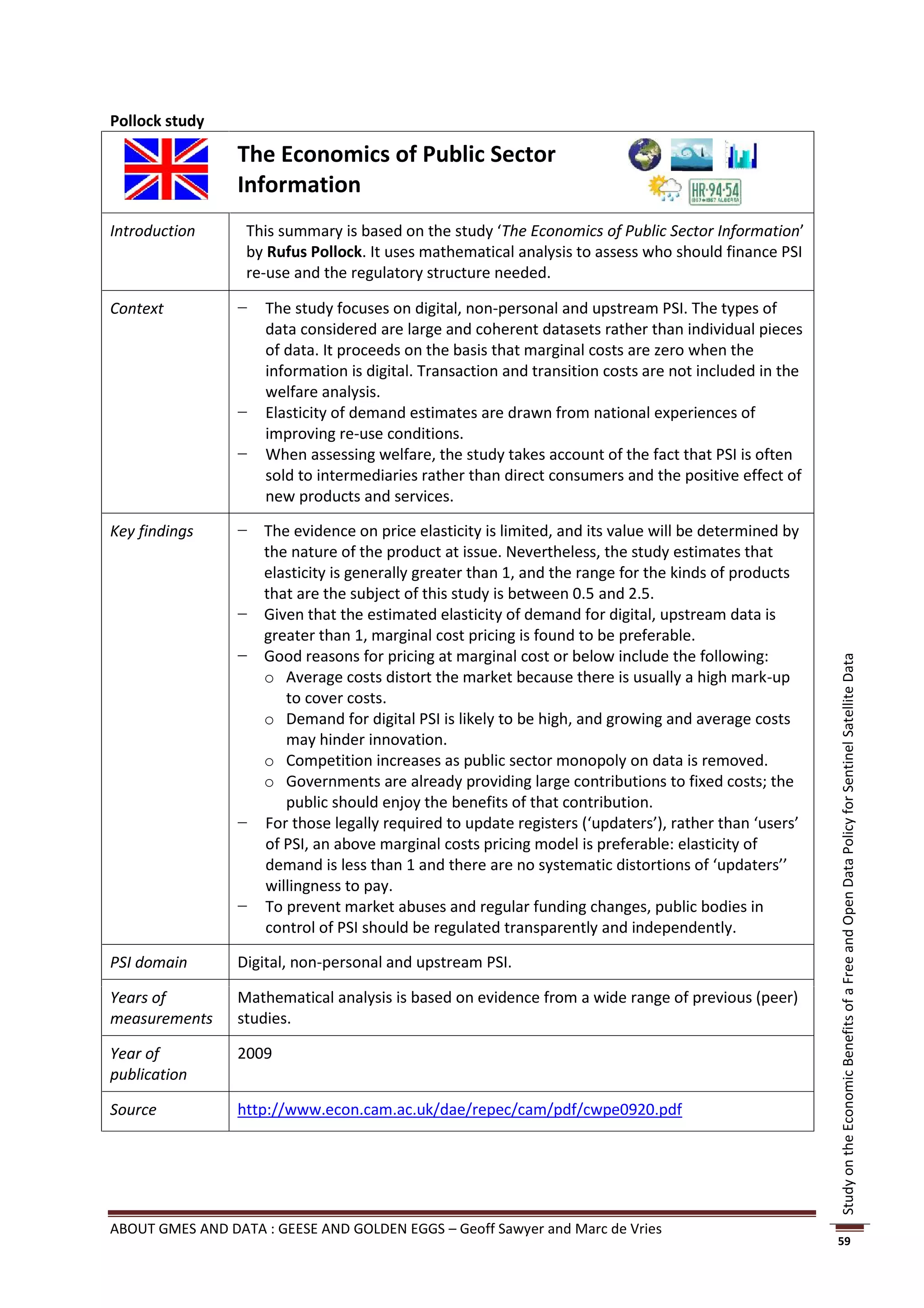 Pollock study

                 The Economics of Public Sector
                 Information
Introduction      This summary is based on the study ‘The Economics of Public Sector Information’
                  by Rufus Pollock. It uses mathematical analysis to assess who should finance PSI
                  re-use and the regulatory structure needed.

Context          −   The study focuses on digital, non-personal and upstream PSI. The types of
                     data considered are large and coherent datasets rather than individual pieces
                     of data. It proceeds on the basis that marginal costs are zero when the
                     information is digital. Transaction and transition costs are not included in the
                     welfare analysis.
                 −   Elasticity of demand estimates are drawn from national experiences of
                     improving re-use conditions.
                 −   When assessing welfare, the study takes account of the fact that PSI is often
                     sold to intermediaries rather than direct consumers and the positive effect of
                     new products and services.

Key findings     − The evidence on price elasticity is limited, and its value will be determined by
                   the nature of the product at issue. Nevertheless, the study estimates that
                   elasticity is generally greater than 1, and the range for the kinds of products
                   that are the subject of this study is between 0.5 and 2.5.
                 − Given that the estimated elasticity of demand for digital, upstream data is
                   greater than 1, marginal cost pricing is found to be preferable.
                 − Good reasons for pricing at marginal cost or below include the following:




                                                                                                        Study on the Economic Benefits of a Free and Open Data Policy for Sentinel Satellite Data
                   o Average costs distort the market because there is usually a high mark-up
                      to cover costs.
                   o Demand for digital PSI is likely to be high, and growing and average costs
                      may hinder innovation.
                   o Competition increases as public sector monopoly on data is removed.
                   o Governments are already providing large contributions to fixed costs; the
                      public should enjoy the benefits of that contribution.
                 − For those legally required to update registers (‘updaters’), rather than ‘users’
                   of PSI, an above marginal costs pricing model is preferable: elasticity of
                   demand is less than 1 and there are no systematic distortions of ‘updaters’’
                   willingness to pay.
                 − To prevent market abuses and regular funding changes, public bodies in
                   control of PSI should be regulated transparently and independently.

PSI domain       Digital, non-personal and upstream PSI.

Years of         Mathematical analysis is based on evidence from a wide range of previous (peer)
measurements     studies.

Year of          2009
publication

Source           http://www.econ.cam.ac.uk/dae/repec/cam/pdf/cwpe0920.pdf




ABOUT GMES AND DATA : GEESE AND GOLDEN EGGS – Geoff Sawyer and Marc de Vries
                                                                                                        59
 