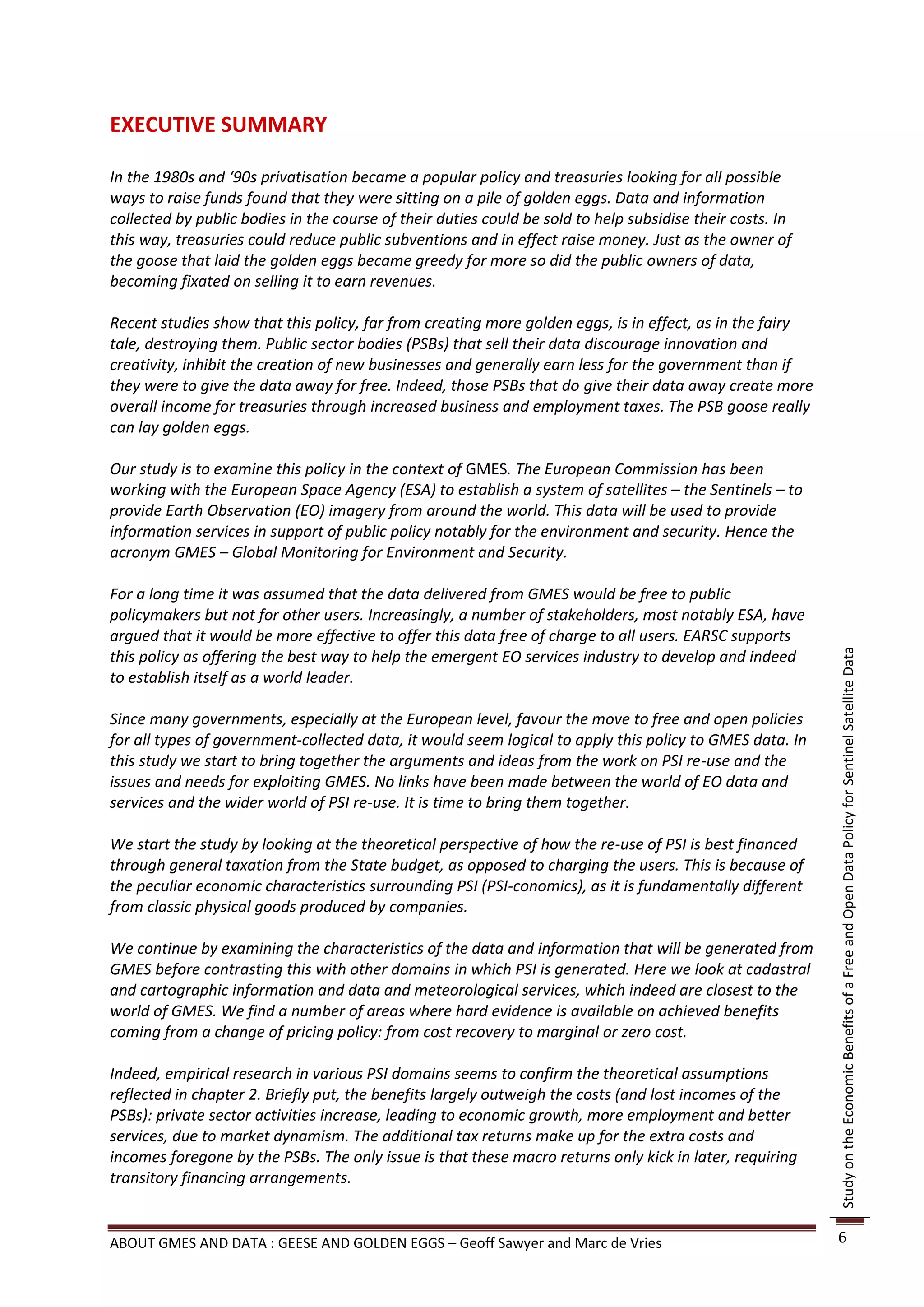 EXECUTIVE SUMMARY

In the 1980s and ‘90s privatisation became a popular policy and treasuries looking for all possible
ways to raise funds found that they were sitting on a pile of golden eggs. Data and information
collected by public bodies in the course of their duties could be sold to help subsidise their costs. In
this way, treasuries could reduce public subventions and in effect raise money. Just as the owner of
the goose that laid the golden eggs became greedy for more so did the public owners of data,
becoming fixated on selling it to earn revenues.

Recent studies show that this policy, far from creating more golden eggs, is in effect, as in the fairy
tale, destroying them. Public sector bodies (PSBs) that sell their data discourage innovation and
creativity, inhibit the creation of new businesses and generally earn less for the government than if
they were to give the data away for free. Indeed, those PSBs that do give their data away create more
overall income for treasuries through increased business and employment taxes. The PSB goose really
can lay golden eggs.

Our study is to examine this policy in the context of GMES. The European Commission has been
working with the European Space Agency (ESA) to establish a system of satellites – the Sentinels – to
provide Earth Observation (EO) imagery from around the world. This data will be used to provide
information services in support of public policy notably for the environment and security. Hence the
acronym GMES – Global Monitoring for Environment and Security.

For a long time it was assumed that the data delivered from GMES would be free to public
policymakers but not for other users. Increasingly, a number of stakeholders, most notably ESA, have
argued that it would be more effective to offer this data free of charge to all users. EARSC supports
this policy as offering the best way to help the emergent EO services industry to develop and indeed




                                                                                                           Study on the Economic Benefits of a Free and Open Data Policy for Sentinel Satellite Data
to establish itself as a world leader.

Since many governments, especially at the European level, favour the move to free and open policies
for all types of government-collected data, it would seem logical to apply this policy to GMES data. In
this study we start to bring together the arguments and ideas from the work on PSI re-use and the
issues and needs for exploiting GMES. No links have been made between the world of EO data and
services and the wider world of PSI re-use. It is time to bring them together.

We start the study by looking at the theoretical perspective of how the re-use of PSI is best financed
through general taxation from the State budget, as opposed to charging the users. This is because of
the peculiar economic characteristics surrounding PSI (PSI-conomics), as it is fundamentally different
from classic physical goods produced by companies.

We continue by examining the characteristics of the data and information that will be generated from
GMES before contrasting this with other domains in which PSI is generated. Here we look at cadastral
and cartographic information and data and meteorological services, which indeed are closest to the
world of GMES. We find a number of areas where hard evidence is available on achieved benefits
coming from a change of pricing policy: from cost recovery to marginal or zero cost.

Indeed, empirical research in various PSI domains seems to confirm the theoretical assumptions
reflected in chapter 2. Briefly put, the benefits largely outweigh the costs (and lost incomes of the
PSBs): private sector activities increase, leading to economic growth, more employment and better
services, due to market dynamism. The additional tax returns make up for the extra costs and
incomes foregone by the PSBs. The only issue is that these macro returns only kick in later, requiring
transitory financing arrangements.


ABOUT GMES AND DATA : GEESE AND GOLDEN EGGS – Geoff Sawyer and Marc de Vries                               6
 