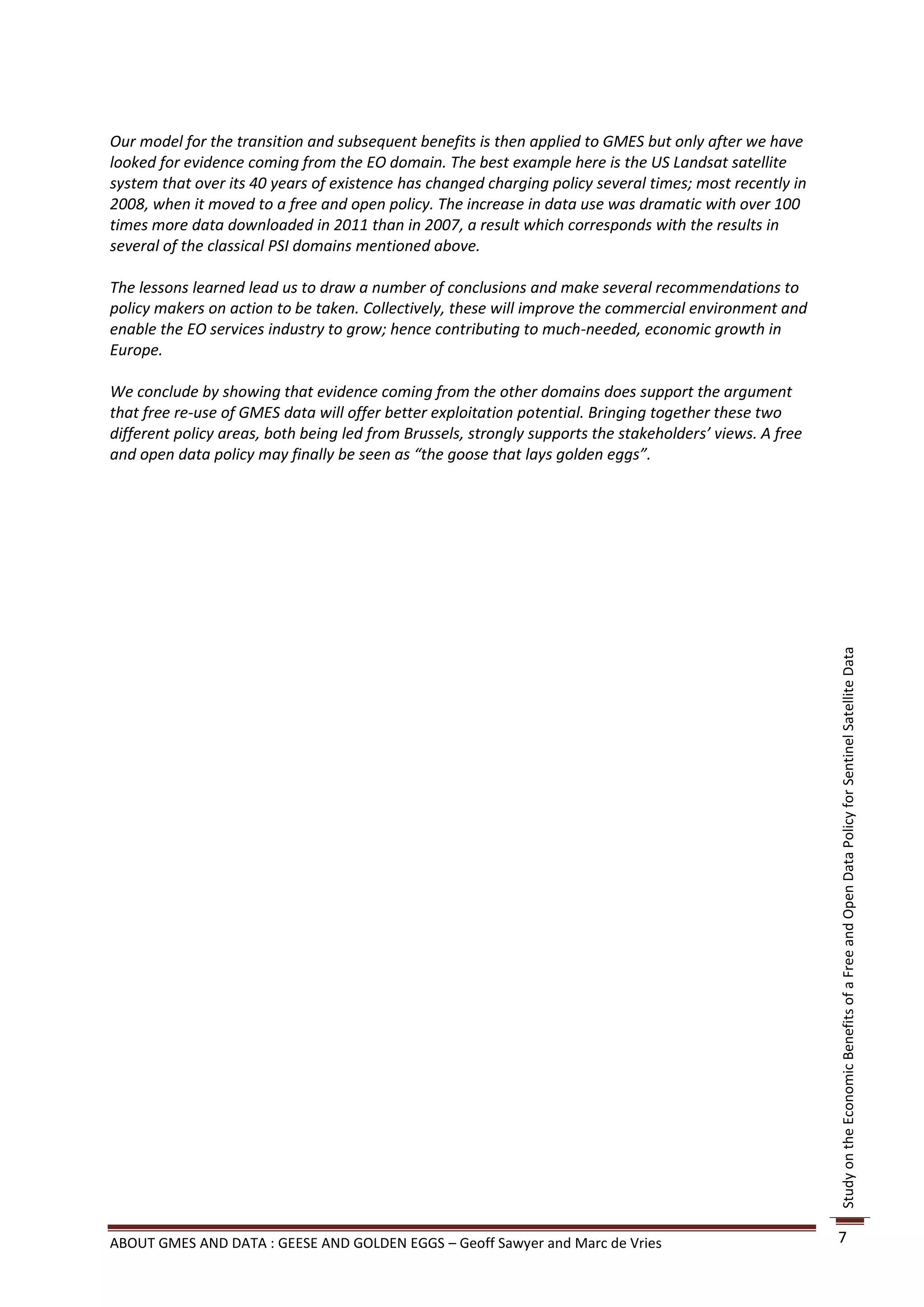 Our model for the transition and subsequent benefits is then applied to GMES but only after we have
looked for evidence coming from the EO domain. The best example here is the US Landsat satellite
system that over its 40 years of existence has changed charging policy several times; most recently in
2008, when it moved to a free and open policy. The increase in data use was dramatic with over 100
times more data downloaded in 2011 than in 2007, a result which corresponds with the results in
several of the classical PSI domains mentioned above.

The lessons learned lead us to draw a number of conclusions and make several recommendations to
policy makers on action to be taken. Collectively, these will improve the commercial environment and
enable the EO services industry to grow; hence contributing to much-needed, economic growth in
Europe.

We conclude by showing that evidence coming from the other domains does support the argument
that free re-use of GMES data will offer better exploitation potential. Bringing together these two
different policy areas, both being led from Brussels, strongly supports the stakeholders’ views. A free
and open data policy may finally be seen as “the goose that lays golden eggs”.




                                                                                                          Study on the Economic Benefits of a Free and Open Data Policy for Sentinel Satellite Data




ABOUT GMES AND DATA : GEESE AND GOLDEN EGGS – Geoff Sawyer and Marc de Vries                              7
 