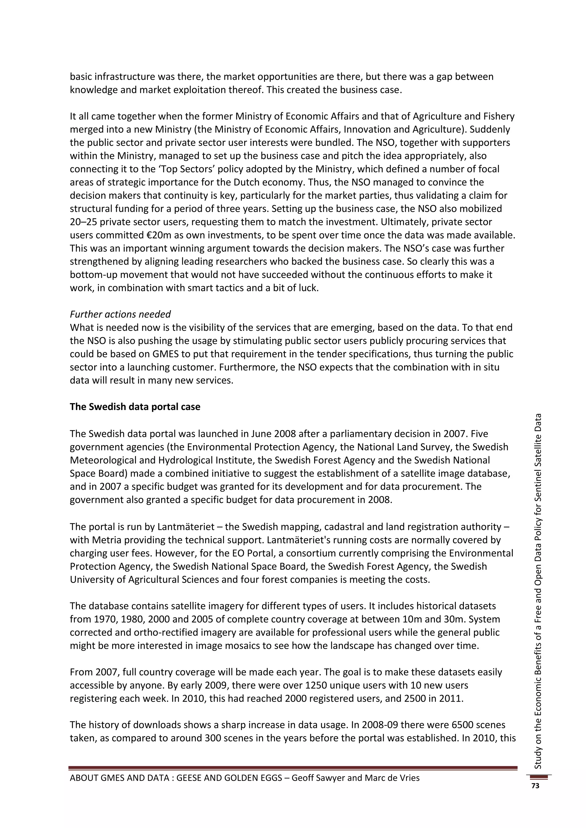 basic infrastructure was there, the market opportunities are there, but there was a gap between
knowledge and market exploitation thereof. This created the business case.

It all came together when the former Ministry of Economic Affairs and that of Agriculture and Fishery
merged into a new Ministry (the Ministry of Economic Affairs, Innovation and Agriculture). Suddenly
the public sector and private sector user interests were bundled. The NSO, together with supporters
within the Ministry, managed to set up the business case and pitch the idea appropriately, also
connecting it to the ‘Top Sectors’ policy adopted by the Ministry, which defined a number of focal
areas of strategic importance for the Dutch economy. Thus, the NSO managed to convince the
decision makers that continuity is key, particularly for the market parties, thus validating a claim for
structural funding for a period of three years. Setting up the business case, the NSO also mobilized
20–25 private sector users, requesting them to match the investment. Ultimately, private sector
users committed €20m as own investments, to be spent over time once the data was made available.
This was an important winning argument towards the decision makers. The NSO’s case was further
strengthened by aligning leading researchers who backed the business case. So clearly this was a
bottom-up movement that would not have succeeded without the continuous efforts to make it
work, in combination with smart tactics and a bit of luck.

Further actions needed
What is needed now is the visibility of the services that are emerging, based on the data. To that end
the NSO is also pushing the usage by stimulating public sector users publicly procuring services that
could be based on GMES to put that requirement in the tender specifications, thus turning the public
sector into a launching customer. Furthermore, the NSO expects that the combination with in situ
data will result in many new services.

The Swedish data portal case




                                                                                                           Study on the Economic Benefits of a Free and Open Data Policy for Sentinel Satellite Data
The Swedish data portal was launched in June 2008 after a parliamentary decision in 2007. Five
government agencies (the Environmental Protection Agency, the National Land Survey, the Swedish
Meteorological and Hydrological Institute, the Swedish Forest Agency and the Swedish National
Space Board) made a combined initiative to suggest the establishment of a satellite image database,
and in 2007 a specific budget was granted for its development and for data procurement. The
government also granted a specific budget for data procurement in 2008.

The portal is run by Lantmäteriet – the Swedish mapping, cadastral and land registration authority –
with Metria providing the technical support. Lantmäteriet's running costs are normally covered by
charging user fees. However, for the EO Portal, a consortium currently comprising the Environmental
Protection Agency, the Swedish National Space Board, the Swedish Forest Agency, the Swedish
University of Agricultural Sciences and four forest companies is meeting the costs.

The database contains satellite imagery for different types of users. It includes historical datasets
from 1970, 1980, 2000 and 2005 of complete country coverage at between 10m and 30m. System
corrected and ortho-rectified imagery are available for professional users while the general public
might be more interested in image mosaics to see how the landscape has changed over time.

From 2007, full country coverage will be made each year. The goal is to make these datasets easily
accessible by anyone. By early 2009, there were over 1250 unique users with 10 new users
registering each week. In 2010, this had reached 2000 registered users, and 2500 in 2011.

The history of downloads shows a sharp increase in data usage. In 2008-09 there were 6500 scenes
taken, as compared to around 300 scenes in the years before the portal was established. In 2010, this


ABOUT GMES AND DATA : GEESE AND GOLDEN EGGS – Geoff Sawyer and Marc de Vries
                                                                                                           73
 