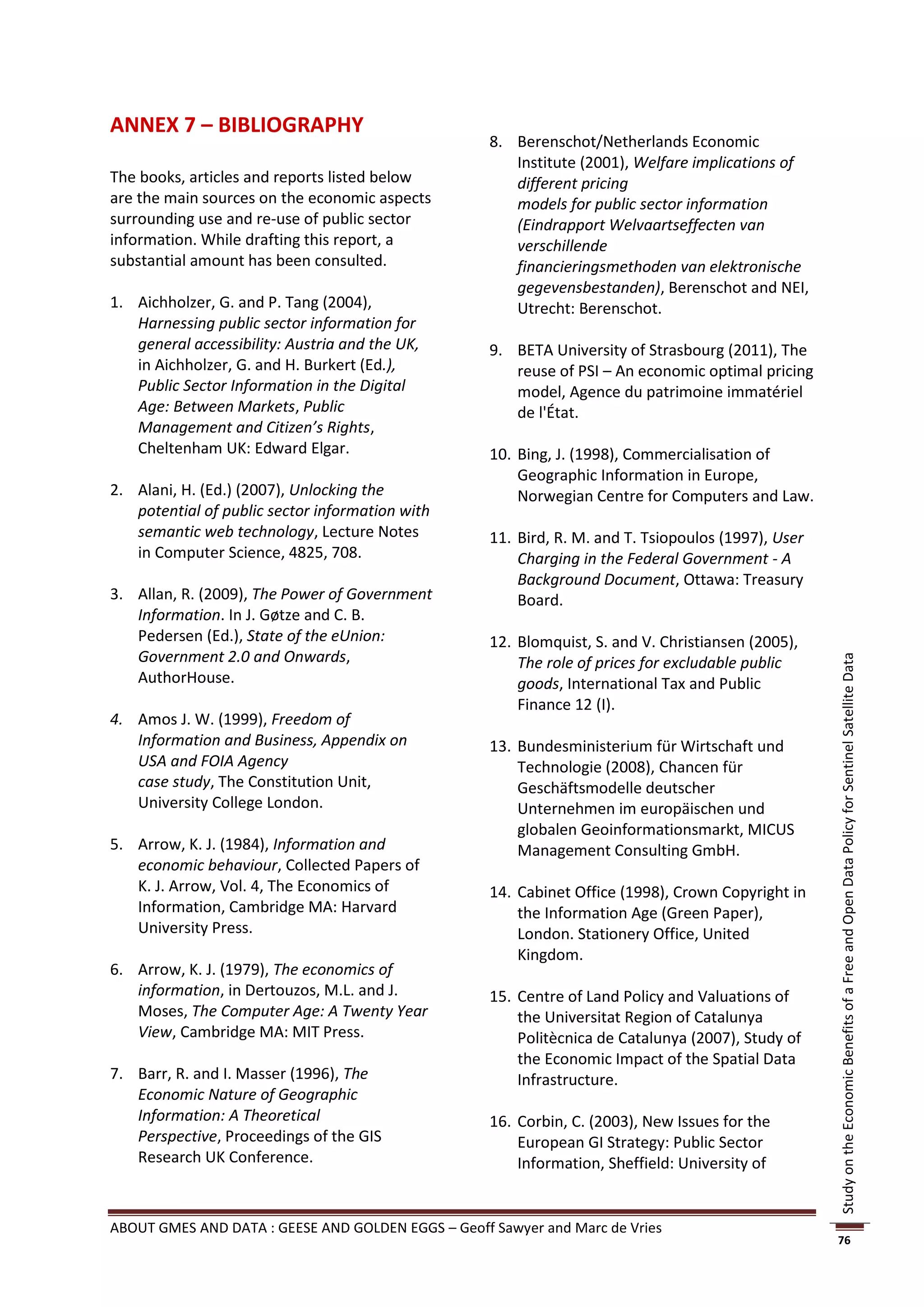 ANNEX 7 – BIBLIOGRAPHY
                                                    8. Berenschot/Netherlands Economic
                                                       Institute (2001), Welfare implications of
The books, articles and reports listed below           different pricing
are the main sources on the economic aspects           models for public sector information
surrounding use and re-use of public sector            (Eindrapport Welvaartseffecten van
information. While drafting this report, a             verschillende
substantial amount has been consulted.                 financieringsmethoden van elektronische
                                                       gegevensbestanden), Berenschot and NEI,
1. Aichholzer, G. and P. Tang (2004),                  Utrecht: Berenschot.
   Harnessing public sector information for
   general accessibility: Austria and the UK,       9. BETA University of Strasbourg (2011), The
   in Aichholzer, G. and H. Burkert (Ed.),             reuse of PSI – An economic optimal pricing
   Public Sector Information in the Digital            model, Agence du patrimoine immatériel
   Age: Between Markets, Public                        de l'État.
   Management and Citizen’s Rights,
   Cheltenham UK: Edward Elgar.                     10. Bing, J. (1998), Commercialisation of
                                                        Geographic Information in Europe,
2. Alani, H. (Ed.) (2007), Unlocking the                Norwegian Centre for Computers and Law.
   potential of public sector information with
   semantic web technology, Lecture Notes           11. Bird, R. M. and T. Tsiopoulos (1997), User
   in Computer Science, 4825, 708.                      Charging in the Federal Government - A
                                                        Background Document, Ottawa: Treasury
3. Allan, R. (2009), The Power of Government            Board.
   Information. In J. Gøtze and C. B.
   Pedersen (Ed.), State of the eUnion:             12. Blomquist, S. and V. Christiansen (2005),
   Government 2.0 and Onwards,                          The role of prices for excludable public




                                                                                                     Study on the Economic Benefits of a Free and Open Data Policy for Sentinel Satellite Data
   AuthorHouse.                                         goods, International Tax and Public
                                                        Finance 12 (I).
4. Amos J. W. (1999), Freedom of
   Information and Business, Appendix on            13. Bundesministerium für Wirtschaft und
   USA and FOIA Agency                                  Technologie (2008), Chancen für
   case study, The Constitution Unit,                   Geschäftsmodelle deutscher
   University College London.                           Unternehmen im europäischen und
                                                        globalen Geoinformationsmarkt, MICUS
5. Arrow, K. J. (1984), Information and                 Management Consulting GmbH.
   economic behaviour, Collected Papers of
   K. J. Arrow, Vol. 4, The Economics of            14. Cabinet Office (1998), Crown Copyright in
   Information, Cambridge MA: Harvard                   the Information Age (Green Paper),
   University Press.                                    London. Stationery Office, United
                                                        Kingdom.
6. Arrow, K. J. (1979), The economics of
   information, in Dertouzos, M.L. and J.           15. Centre of Land Policy and Valuations of
   Moses, The Computer Age: A Twenty Year               the Universitat Region of Catalunya
   View, Cambridge MA: MIT Press.                       Politècnica de Catalunya (2007), Study of
                                                        the Economic Impact of the Spatial Data
7. Barr, R. and I. Masser (1996), The                   Infrastructure.
   Economic Nature of Geographic
   Information: A Theoretical                       16. Corbin, C. (2003), New Issues for the
   Perspective, Proceedings of the GIS                  European GI Strategy: Public Sector
   Research UK Conference.                              Information, Sheffield: University of


ABOUT GMES AND DATA : GEESE AND GOLDEN EGGS – Geoff Sawyer and Marc de Vries
                                                                                                     76
 