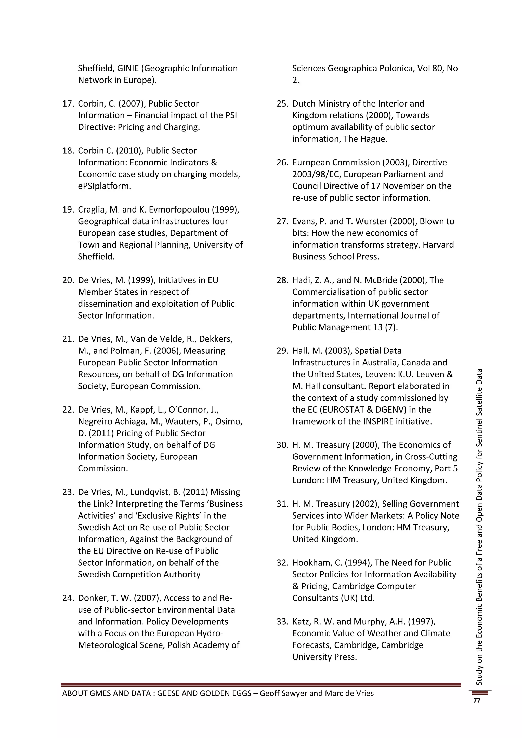 Sheffield, GINIE (Geographic Information            Sciences Geographica Polonica, Vol 80, No
    Network in Europe).                                 2.

17. Corbin, C. (2007), Public Sector                25. Dutch Ministry of the Interior and
    Information – Financial impact of the PSI           Kingdom relations (2000), Towards
    Directive: Pricing and Charging.                    optimum availability of public sector
                                                        information, The Hague.
18. Corbin C. (2010), Public Sector
    Information: Economic Indicators &              26. European Commission (2003), Directive
    Economic case study on charging models,             2003/98/EC, European Parliament and
    ePSIplatform.                                       Council Directive of 17 November on the
                                                        re-use of public sector information.
19. Craglia, M. and K. Evmorfopoulou (1999),
    Geographical data infrastructures four          27. Evans, P. and T. Wurster (2000), Blown to
    European case studies, Department of                bits: How the new economics of
    Town and Regional Planning, University of           information transforms strategy, Harvard
    Sheffield.                                          Business School Press.

20. De Vries, M. (1999), Initiatives in EU          28. Hadi, Z. A., and N. McBride (2000), The
    Member States in respect of                         Commercialisation of public sector
    dissemination and exploitation of Public            information within UK government
    Sector Information.                                 departments, International Journal of
                                                        Public Management 13 (7).
21. De Vries, M., Van de Velde, R., Dekkers,
    M., and Polman, F. (2006), Measuring            29. Hall, M. (2003), Spatial Data
    European Public Sector Information                  Infrastructures in Australia, Canada and
    Resources, on behalf of DG Information              the United States, Leuven: K.U. Leuven &




                                                                                                       Study on the Economic Benefits of a Free and Open Data Policy for Sentinel Satellite Data
    Society, European Commission.                       M. Hall consultant. Report elaborated in
                                                        the context of a study commissioned by
22. De Vries, M., Kappf, L., O’Connor, J.,              the EC (EUROSTAT & DGENV) in the
    Negreiro Achiaga, M., Wauters, P., Osimo,           framework of the INSPIRE initiative.
    D. (2011) Pricing of Public Sector
    Information Study, on behalf of DG              30. H. M. Treasury (2000), The Economics of
    Information Society, European                       Government Information, in Cross-Cutting
    Commission.                                         Review of the Knowledge Economy, Part 5
                                                        London: HM Treasury, United Kingdom.
23. De Vries, M., Lundqvist, B. (2011) Missing
    the Link? Interpreting the Terms ‘Business      31. H. M. Treasury (2002), Selling Government
    Activities’ and ‘Exclusive Rights’ in the           Services into Wider Markets: A Policy Note
    Swedish Act on Re-use of Public Sector              for Public Bodies, London: HM Treasury,
    Information, Against the Background of              United Kingdom.
    the EU Directive on Re-use of Public
    Sector Information, on behalf of the            32. Hookham, C. (1994), The Need for Public
    Swedish Competition Authority                       Sector Policies for Information Availability
                                                        & Pricing, Cambridge Computer
24. Donker, T. W. (2007), Access to and Re-             Consultants (UK) Ltd.
    use of Public-sector Environmental Data
    and Information. Policy Developments            33. Katz, R. W. and Murphy, A.H. (1997),
    with a Focus on the European Hydro-                 Economic Value of Weather and Climate
    Meteorological Scene, Polish Academy of             Forecasts, Cambridge, Cambridge
                                                        University Press.


ABOUT GMES AND DATA : GEESE AND GOLDEN EGGS – Geoff Sawyer and Marc de Vries
                                                                                                       77
 